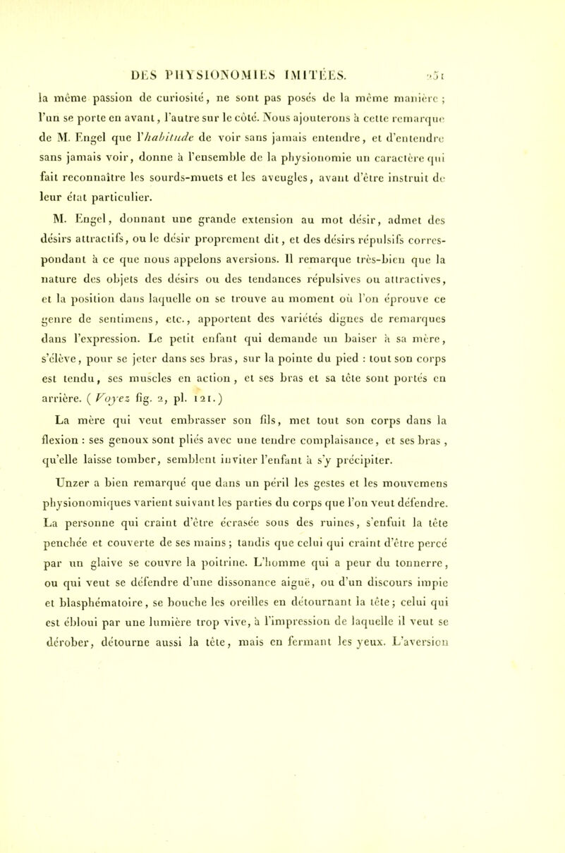 la même passion de curiosité, ne sont pas posés de la même manière; l'un se porte en avant, l'autre sur le cote. Nous ajouterons a celte rernar(ju(^ de M. Engel que \habitndt de voir sans jamais entendre, et d'entendre sans jamais voir, donne a Tensemble de la pliysionomie un caractère fjui fait reconnaître les sourds-muets et les aveugles, avant d'être instruit dr leur état particulier. M. Engel, donnant une grande extension au mot désir, admet des désirs attractifs, ou le désir proprement dit, et des désirs répulsifs corres- pondant à ce que nous appelons aversions. 11 remarque très-bien que la nature des objets des désirs ou des tendances répulsives ou attractives, et la position dans laquelle on se trouve au moment où Ton éprouve ce genre de sentimeus, €lc., apportent des variétés dignes de remarques dans l'expression. Le petit enfant qui demande un baiser a sa mère, s'élève, pour se jeter dans ses bras, sur la pointe du pied : tout son corps est tendu, ses muscles en action, et ses bras cl sa tète sont portés en arrière. ( Voyez fig. 2, pl. 121.) La mère qui veut embrasser son fils, met tout son corps dans la flexion : ses genoux sont pliés avec une tendre complaisance, et ses bras , qu'elle laisse tomber, semblent inviter l'enfant à s'y précipiter. Unzer a bien remarqué que dans un péril les gestes et les mouvcmcns physionomiques varient suivant les parties du coi'ps que l'on veut défendre. La personne qui craint d'être écrasée sous des ruines, s'enfuit la tête penchée et couverte de ses mains ; tandis que celui qui craint d'être percé par un glaive se couvre la poitrine. L'homme qui a peur du tonnerre, ou qui veut se défendre d'une dissonance aiguë, ou d'un discours impie et blasphématoire, se bouche les oreilles en détournant la lèlej celui qui est ébloui par une lumière trop vive, a l'impression de laquelle il veut se dérober, détourne aussi la tète, mais enfermant les yeux. L'aversion