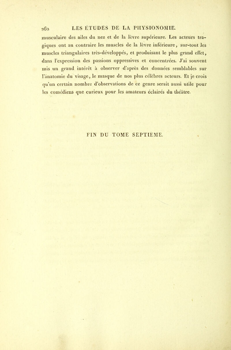musculaire des ailes du nez et de la lèvre supérieure. Les acteurs tra- giques ont au contraire les muscles de la lèvre inférieure, sur-tout les muscles triangulaires très-développés, et produisant le plus grand effet, dans Fexpression des passions oppressives et concentrées. J'ai souvent mis un grand intérêt à observer d'après des données semblables sur l'ânatomie du visage, le masque de nos plus célèbres acteurs. Et je crois qu'un certain nombre d'observations de ce genre serait aussi utile pour les comédiens que curieux pour les amateurs éclairés du théâtre. FIN DU TOME SEPTIEME.