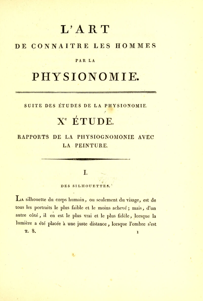 DE CONNAITRE LES HOMMES PAR LA PHYSIONOMIE. SUITE DES ÉTUDES DE LA PHYSIONOMIE. J Xe ÉTUDE. RAPPORTS DE LA PHYSIOGNOMONIE AVEC LA PEINTURE. i.  4 : DES SILHOUETTES. v La silhouette du corps humain, ou seulement du visage, est de tous les portraits le plus faible et le moins achevé ; mais, d’un autre côté, il en est le plus vrai et le plus fidèle, lorsque la lumière a été placée à une juste distance, lorsque l’ombre s’est T. S.