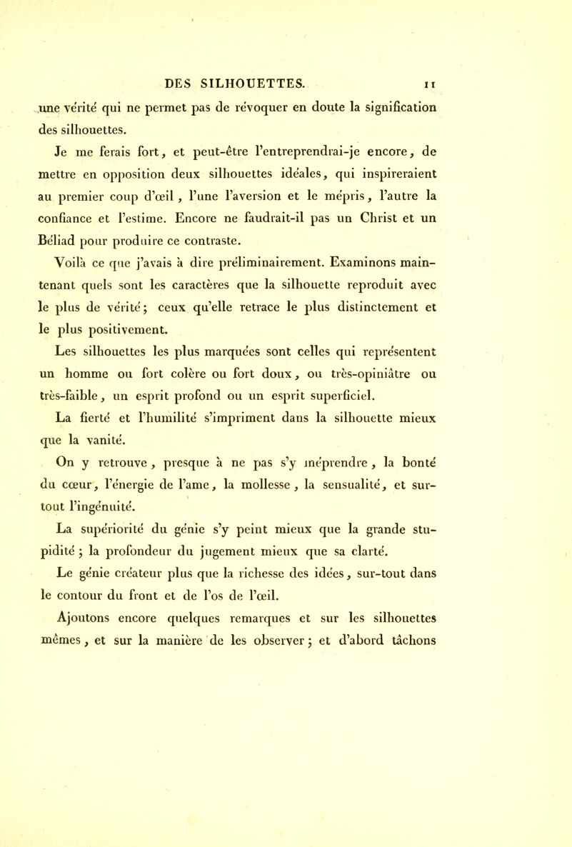 une vérité' qui ne permet pas de révoquer en doute la signification des silhouettes. Je me ferais fort, et peut-être l’entreprendrai-je encore, de mettre en opposition deux silhouettes idéales, qui inspireraient au premier coup d’œil , l’une l’aversion et le mépris, l’autre la confiance et l’estime. Encore ne faudrait-il pas un Christ et un Béliad pour produire ce contraste. Voilà ce que j’avais à dire préliminairement. Examinons main- tenant quels sont les caractères que la silhouette reproduit avec le plus de vérité; ceux qu’elle retrace le plus distinctement et le plus positivement. Les silhouettes les plus marquées sont celles qui représentent un homme ou fort colère ou fort doux, ou très-opiniàtre ou très-faible, un esprit profond ou un esprit superficiel. La fierté et l’humilité s’impriment dans la silhouette mieux que la vanité. On y retrouve , presque à ne pas s’y méprendre , la bonté du cœur, l’énergie de l’ame, la mollesse, la sensualité, et sur- tout l’ingénuité. La supériorité du génie s’y peint mieux que la grande stu- pidité ; la profondeur du jugement mieux que sa clarté. Le génie créateur plus que la richesse des idées, sur-tout dans le contour du front et de l’os de l’œil. Ajoutons encore quelques remarques et sur les silhouettes mêmes, et sur la manière de les observer ; et d’abord tachons