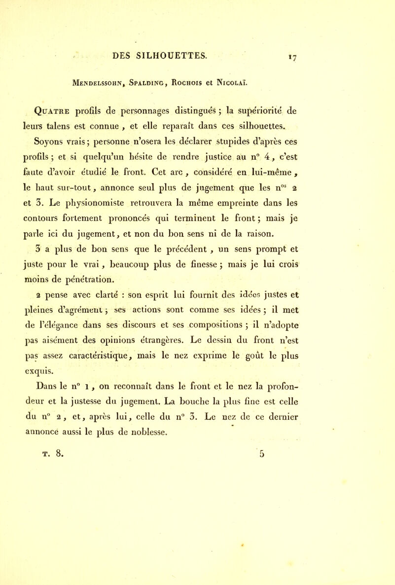 *7 Mendelssohn, Spalding, Rochois et Nicolaï. Quatre profils de personnages distingués ; la supériorité de leurs talens est connue , et elle reparaît dans ces silhouettes. Soyons vrais; personne n’osera les déclarer stupides d’après ces profils ; et si quelqu’un hésite de rendre justice au n° 4, c’est faute d’avoir étudié le front. Cet arc , considéré en lui-même , le haut sur-tout, annonce seul plus de jugement que les nos 2 et 3. Le physionomiste retrouvera la même empreinte dans les contours fortement prononcés qui terminent le front ; mais je parle ici du jugement, et non du bon sens ni de la raison. 3 a plus de bon sens que le précédent , un sens prompt et juste pour le vrai, beaucoup plus de finesse ; mais je lui crois moins de pénétration. 2 pense avec clarté : son esprit lui fournit des idées justes et pleines d’agrément ; ses actions sont comme ses idées ; il met de l’élégance dans ses discours et ses compositions ; il n’adopte pas aisément des opinions étrangères. Le dessin du front n’est pas assez caractéristique, mais le nez exprime le goût le plus exquis. Dans le n° 1, on reconnaît dans le front et le nez la profon- deur et la justesse du jugement. La bouche la plus fine est celle du n° 2, et, après lui, celle du n° 3. Le nez de ce dernier annonce aussi le plus de noblesse.