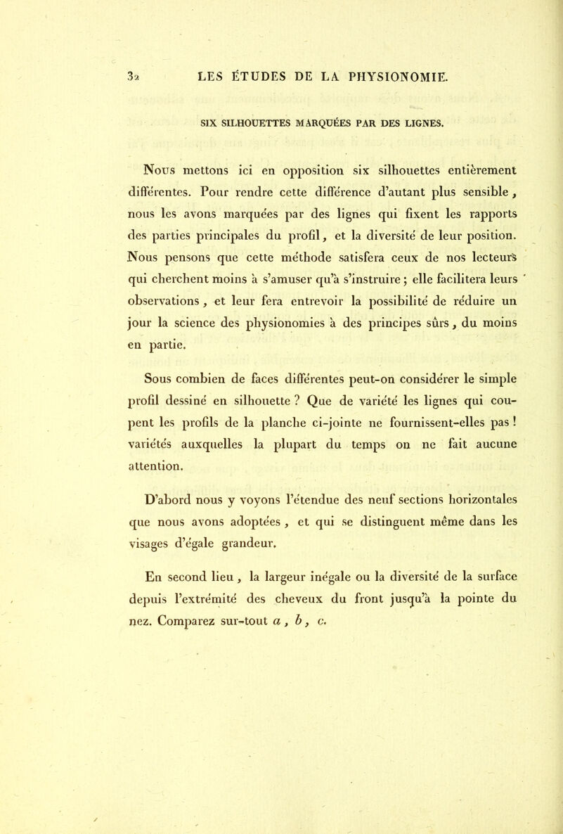 SIX SILHOUETTES MARQUÉES PAR DES LIGNES. Nous mettons ici en opposition six silhouettes entièrement differentes. Pour rendre cette différence d’autant plus sensible , nous les avons marquées par des lignes qui fixent les rapports des parties principales du profil, et la diversité de leur position. Nous pensons que cette méthode satisfera ceux de nos lecteurs qui cherchent moins a s’amuser qu’à s’instruire ; elle facilitera leurs observations, et leur fera entrevoir la possibilité de réduire un jour la science des physionomies à des principes sûrs, du moins en partie. Sous combien de faces différentes peut-on considérer le simple profil dessiné en silhouette ? Que de variété les lignes qui cou- pent les profils de la planche ci-jointe ne fournissent-elles pas ! variétés auxquelles la plupart du temps on ne fait aucune attention. D’abord nous y voyons l’étendue des neuf sections horizontales que nous avons adoptées , et qui se distinguent même dans les visages d’égale grandeur. En second lieu, la largeur inégale ou la diversité de la surface depuis l’extrémité des cheveux du front jusqu’à la pointe du nez. Comparez sur-tout a, b, c.