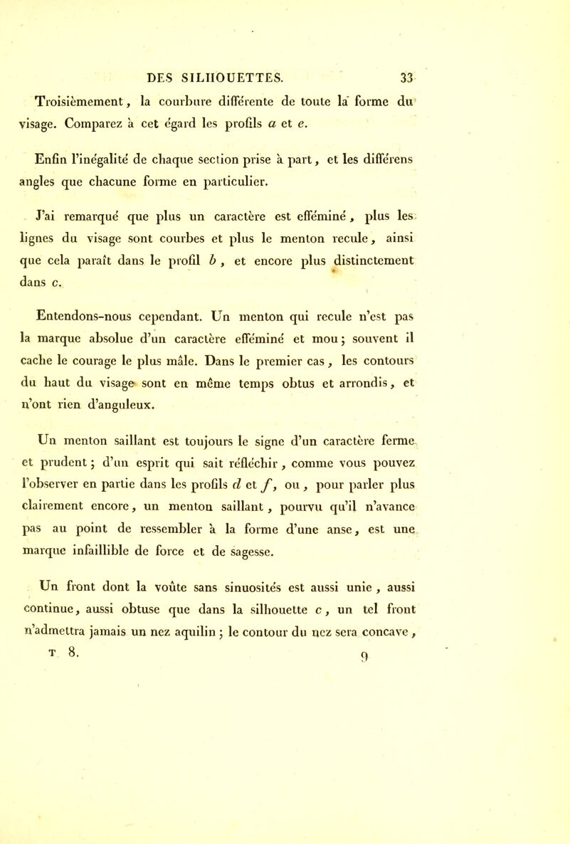 Troisièmement, la courbure différente de toute la' forme du visage. Comparez à cet égard les profils a et e. Enfin l’inégalité de chaque section prise a part, et les différens angles que chacune forme en particulier. J’ai remarqué que plus un caractère est efféminé, plus les lignes du visage sont courbes et plus le menton recule, ainsi que cela paraît dans le profil b , et encore plus distinctement dans c. Entendons-nous cependant. Un menton qui recule n’est pas la marque absolue d’un caractère efféminé et mou; souvent il cache le courage le plus mâle. Dans le premier cas, les contours du haut du visage sont en même temps obtus et arrondis, et n’ont rien d’anguleux. Un menton saillant est toujours le signe d’un caractère ferme et prudent ; d’un esprit qui sait réfléchir , comme vous pouvez l’observer en partie dans les profils d et f, ou , pour parler plus clairement encore, un menton saillant, pourvu qu’il n’avance pas au point de ressembler â la forme d’une anse, est une marque infaillible de force et de sagesse. Un front dont la voûte sans sinuosités est aussi unie , aussi continue, aussi obtuse que dans la silhouette c, un tel front n’admettra jamais un nez aquilin ; le contour du nez sera concave , t 8. 9