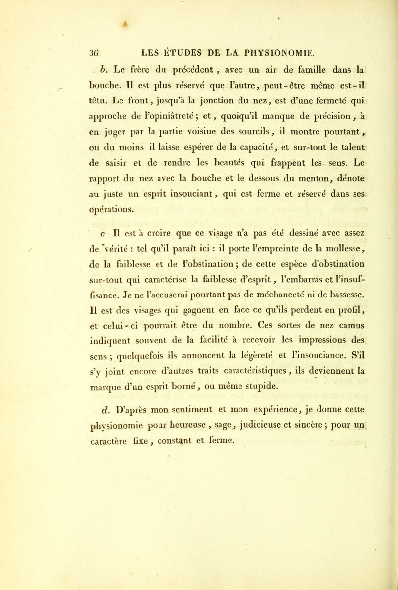 b. Le frère du précèdent , avec un air de famille dans la bouche. Il est plus réservé que l’autre, peut-être même est-il têtu. Le front, jusqu’à la jonction du nez, est d’une fermeté qui approche de l’opiniâtreté ; et, quoiqu’il manque de précision, à en juger par la partie voisine des sourcils, il montre pourtant, ou du moins il laisse espérer de la capacité, et sur-tout le talent de saisir et de rendre les beautés qui frappent les sens. Le rapport du nez avec la bouche et le dessous du menton, dénote au juste un esprit insouciant, qui est ferme et réservé dans ses opérations. c II est à croire que ce visage n’a pas été dessiné avec assez de Vérité : tel qu’il paraît ici : il porte l’empreinte de la mollesse, de la faiblesse et de l’obstination ; de cette espèce d’obstination sur-tout qui caractérise la faiblesse d’esprit, l’embarras et l’insuf- fisance. Je ne l’accuserai pourtant pas de méchanceté ni de bassesse. Il est des visages qui gagnent en face ce qu’ils perdent en profil, et celui - ci pourrait être du nombre. Ces sortes de nez camus indiquent souvent de la facilité à recevoir les impressions des sens ; quelquefois ils annoncent la légèreté et l’insouciance. S’il s’y joint encore d’autres traits caractéristiques, ils deviennent la marque d’un esprit borné, ou même stupide. d. D’après mon sentiment et mon expérience, je donne cette physionomie pour heureuse , sage, judicieuse et sincère; pour un caractère fixe, constant et ferme.