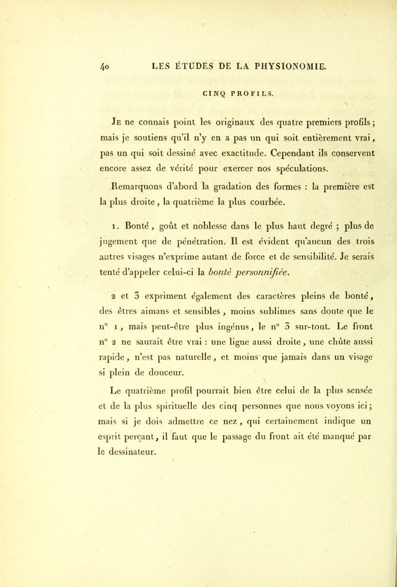 CINQ PROFILS. Je ne connais point les originaux des quatre premiers profils ; mais je soutiens qu’il n’y en a pas un qui soit entièrement vrai, pas un qui soit dessine avec exactitude. Cependant ils conservent encore assez de vérité pour exercer nos spéculations. Remarquons d’abord la gradation des formes : la première est la plus droite, la quatrième la plus courbée. 1. Bonté, goût et noblesse dans le plus haut degré ; plus de jugement que de pénétration. Il est évident qu’aucun des trois autres visages n’exprime autant de force et de sensibilité. Je serais tenté d’appeler celui-ci la bonté personnifiée. 2 et 5 expriment également des caractères pleins de bonté, des êtres aimans et sensibles , moins sublimes sans doute que le n° î, mais peut-être plus ingénus, le n° 3 sur-tout. Le front n° 2 ne saurait être vrai : une ligne aussi droite, une chûte aussi rapide, n’est pas naturelle, et moins que jamais dans un visage si plein de douceur. Le quatrième profil pourrait bien être celui de la plus sensée et de la plus spirituelle des cinq personnes que nous voyons ici ; mais si je dois admettre ce nez , qui certainement indique un esprit perçant, il faut que le passage du front ait été manqué par le dessinateur.