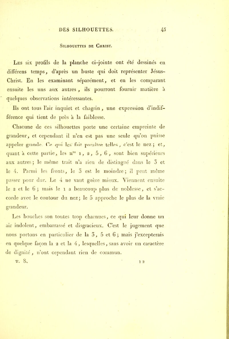 Silhouettes de Christ. Les six profils de la planche ci-jointe ont été dessinés en différens temps, d’après un buste qui doit représenter Jésus- Christ. En les examinant séparément, et en les comparant ensuite les uns aux autres , ils pourront fournir matière à quelques observations intéressantes. Ils ont tous l’air inquiet et chagrin , une expression d’indif- férence qui tient de près à la faiblesse. Chacune de ces silhouettes porte une certaine empreinte de grandeur, et cependant il n’en est pas une seule qu’on puisse appeler grande. Ce qui les' fair paraître telles, c’est le liez ; et, quant a cette partie, les nos 1, 2, 5, 6, sont bien supérieurs aux autres; le même trait n’a rien de distingué dans le 5 et le 4. Parmi les fronts, le 5 est le moindre; il peut même passer pour dur. Le 4 11e vaut guère mieux. Viennent ensuite le 2 et le 6 ; mais le 1 a beaucoup plus de noblesse, et s’ac- corde avec le contour du nez; le 5 approche le plus de la vraie grandeur. Les bouches son toutes trop charnues, ce qui leur donne un air indolent, embarrassé et disgracieux. C’est le jugement que nous portons en particulier de la 3, 5 et 6 ; mais j’excepterais en quelque façon la 2 et la 4, lesquelles, sans avoir un caractère de dignité , n’ont cependant rien de commun. T. 8. 12