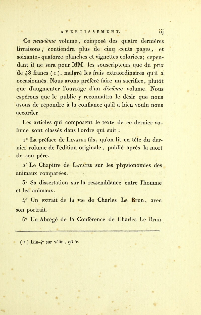 Ce neuvième volume, composé des quatre dernières livraisons, contiendra plus de cinq cents pages, et soixante - quatorze planches et vignettes coloriées ; cepen- dant il ne sera pour MM. les souscripteurs que du prix de 48 francs ( 1 ), malgré les frais extraordinaires qu'il a occasionnés. Nous avons préféré faire un sacrifice, plutôt que d'augmenter l'ouvrage d'un dixième volume. Nous espérons que le public y reconnaîtra le désir que nous avons de répondre à la confiance qu'il a bien voulu nous accorder. Les articles qui composent le texte de ce dernier vo- lume sont classés dans l'ordre qui suit : 10 La préface de Lavater fils, qu'on lit en téte du der- nier volume de l'édition originale, publié après la mort de son père. 20 Le Chapitre de Lavater sur les physionomies des animaux comparées. 3° Sa dissertation sur la ressemblance entre l'homme et les animaux. 4° Un extrait de la vie de Charles Le Brun, avec son portrait. 5° Un Abrégé de la Conférence de Charles Le Brun ( 1 ) L'in-4° sur vélin, 96 fr.