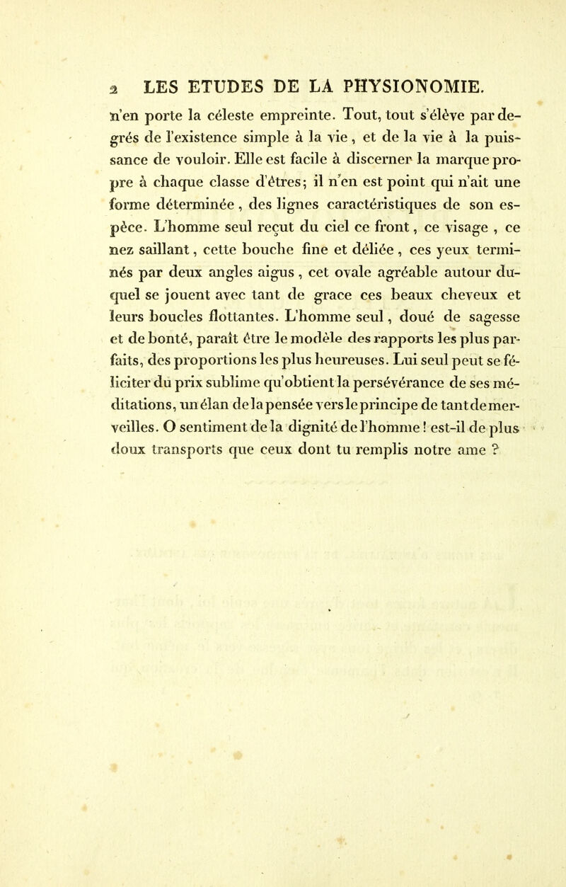 n'en porte la céleste empreinte. Tout, tout s'élève par de- grés de l'existence simple à la vie, et de la vie à la puis- sance de vouloir. Elle est facile à discerner la marque pro- pre à chaque classe d'êtres ; il n'en est point qui n'ait une forme déterminée , des lignes caractéristiques de son es- pèce. L'homme seul reçut du ciel ce front, ce visage , ce nez saillant, cette bouche fine et déliée, ces yeux termi- nés par deux angles aigus, cet ovale agréable autour du- quel se jouent avec tant de grâce ces beaux cheveux et leurs boucles flottantes. L'homme seul, doué de sagesse et de bonté, parait être le modèle des rapports les plus par- faits, des proportions les plus heureuses. Lui seul peut se fé- liciter du prix sublime qu'obtient la persévérance de ses mé- ditations, un élan de la pensée vers le principe de tant de mer- veilles. O sentiment de la dignité de l'homme ! est-il de plus doux transports que ceux dont tu remplis notre ame ?