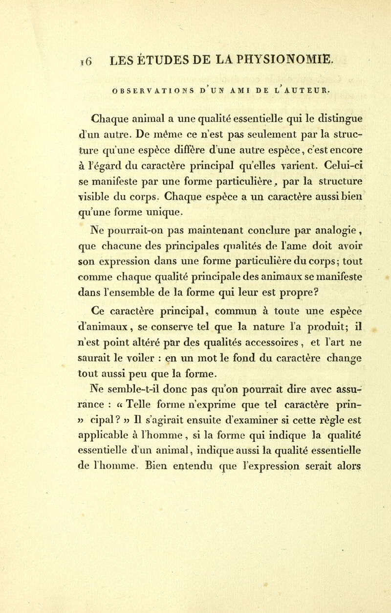 / ï6 LES ETUDES DE LA PHYSIONOMIE. OBSERVATIONS d'un AMI DE i/AUTEUR. Chaque animal a une qualité essentielle qui le distingue d'un autre. De même ce n'est pas seulement par la struc- ture qu'une espèce diffère d'une autre espèce, c'est encore à l'égard du caractère principal qu'elles varient. Celui-ci se manifeste par une forme particulière, par la structure visible du corps. Chaque espèce a un caractère aussi bien qu'une forme unique. Ne pourrait-on pas maintenant conclure par analogie, que chacune des principales qualités de lame doit avoir son expression dans une forme particulière du corps ; tout comme chaque qualité principale des animaux se manifeste dans l'ensemble de la forme qui leur est propre? Ce caractère principal, commun à toute une espèce d'animaux, se conserve tel que la nature l'a produit; il n'est point altéré par des qualités accessoires , et l'art ne saurait le voiler : en un mot le fond du caractère change tout aussi peu que la forme. Ne semble-t-il donc pas qu'on pourrait dire avec assu- rance : a Telle forme n'exprime que tel caractère prin- » cipal ? » Il s'agirait ensuite d'examiner si cette règle est applicable à l'homme, si la forme qui indique la qualité essentielle d'un animal, indique aussi la qualité essentielle de l'homme. Bien entendu que l'expression serait alors