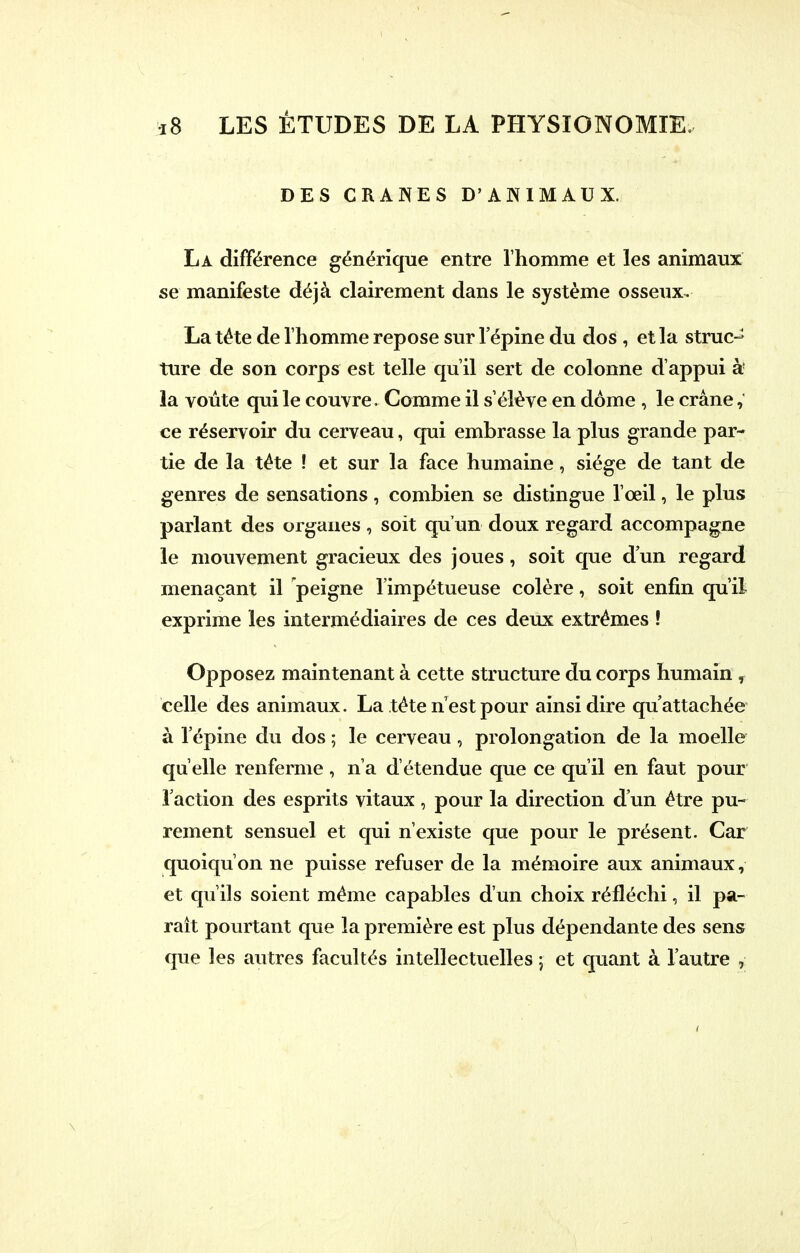 DES CRANES D'ANIMAUX. La différence générique entre l'homme et les animaux se manifeste déjà clairement dans le système osseux. La téte de l'homme repose sur l'épine du dos , et la strucJ ture de son corps est telle qu'il sert de colonne d'appui à la voûte qui le couvre. Comme il s'élève en dôme , le crâne, ce réservoir du cerveau, qui embrasse la plus grande par- tie de la téte ! et sur la face humaine, siège de tant de genres de sensations, combien se distingue l'œil, le plus parlant des organes, soit qu'un doux regard accompagne le mouvement gracieux des joues, soit que d'un regard menaçant il peigne l'impétueuse colère, soit enfin qu'il exprime les intermédiaires de ces deux extrêmes ! Opposez maintenant à cette structure du corps humain , celle des animaux. La téte n'est pour ainsi dire qu'attachée à l'épine du dos ; le cerveau, prolongation de la moelle qu'elle renferme, n'a d'étendue que ce qu'il en faut pour l'action des esprits vitaux, pour la direction d'un être pu- rement sensuel et qui n'existe que pour le présent. Car quoiqu'on ne puisse refuser de la mémoire aux animaux, et qu'ils soient même capables d'un choix réfléchi, il pa- raît pourtant que la première est plus dépendante des sens que les autres facultés intellectuelles ; et quant à l'autre ,