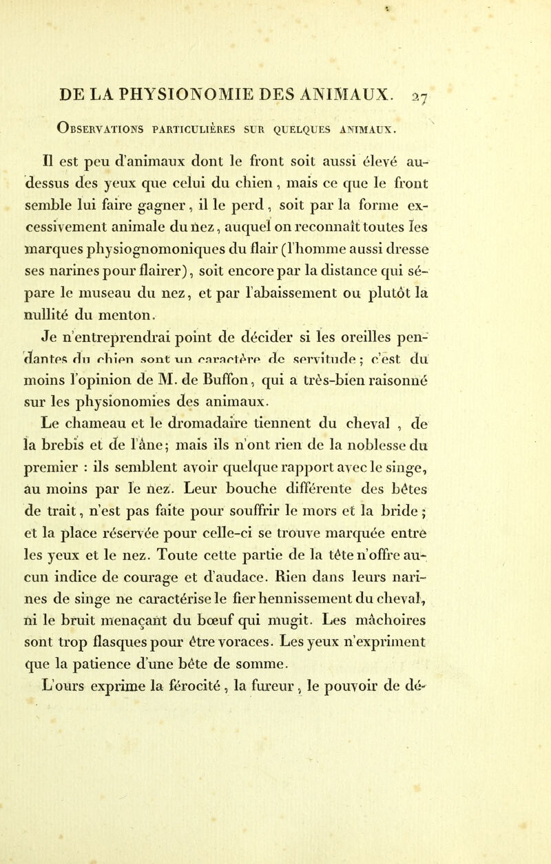 Observations particulières sur quelques animaux. Il est peu d'animaux dont le front soit aussi élevé au- dessus des yeux que celui du chien, mais ce que le front semble lui faire gagner , il le perd , soit par la forme ex- cessivement animale du nez, auquel on reconnaît toutes les marques physiognomoniques du flair (l'homme aussi dresse ses narines pour flairer), soit encore par la distance qui sé- pare le museau du nez, et par l'abaissement ou plutôt la nullité du menton. Je n'entreprendrai point de décider si les oreilles pen- dantes dn rhien sont un caractère de servitude ; c'est du moins l'opinion de M. de Buffon, qui a très-bien raisonné sur les physionomies des animaux. Le chameau et le dromadaire tiennent du cheval , de la brebis et de l'âne ; mais ils n'ont rien de la noblesse du premier : ils semblent avoir quelque rapport avec le singe, au moins par le nez. Leur bouche différente des bétes de trait, n'est pas faite pour souffrir le mors et la bride ; et la place réservée pour celle-ci se trouve marquée entré les yeux et le nez. Toute cette partie de la téte n'offre au- cun indice de courage et d'audace. Rien dans leurs nari- nes de singe ne caractérise le fier hennissement du cheval, ni le bruit menaçant du bœuf qui mugit. Les mâchoires sont trop flasques pour être voraces. Les yeux n'expriment que la patience d'une béte de somme. L'ours exprime la férocité, la fureur, le pouvoir de dé-