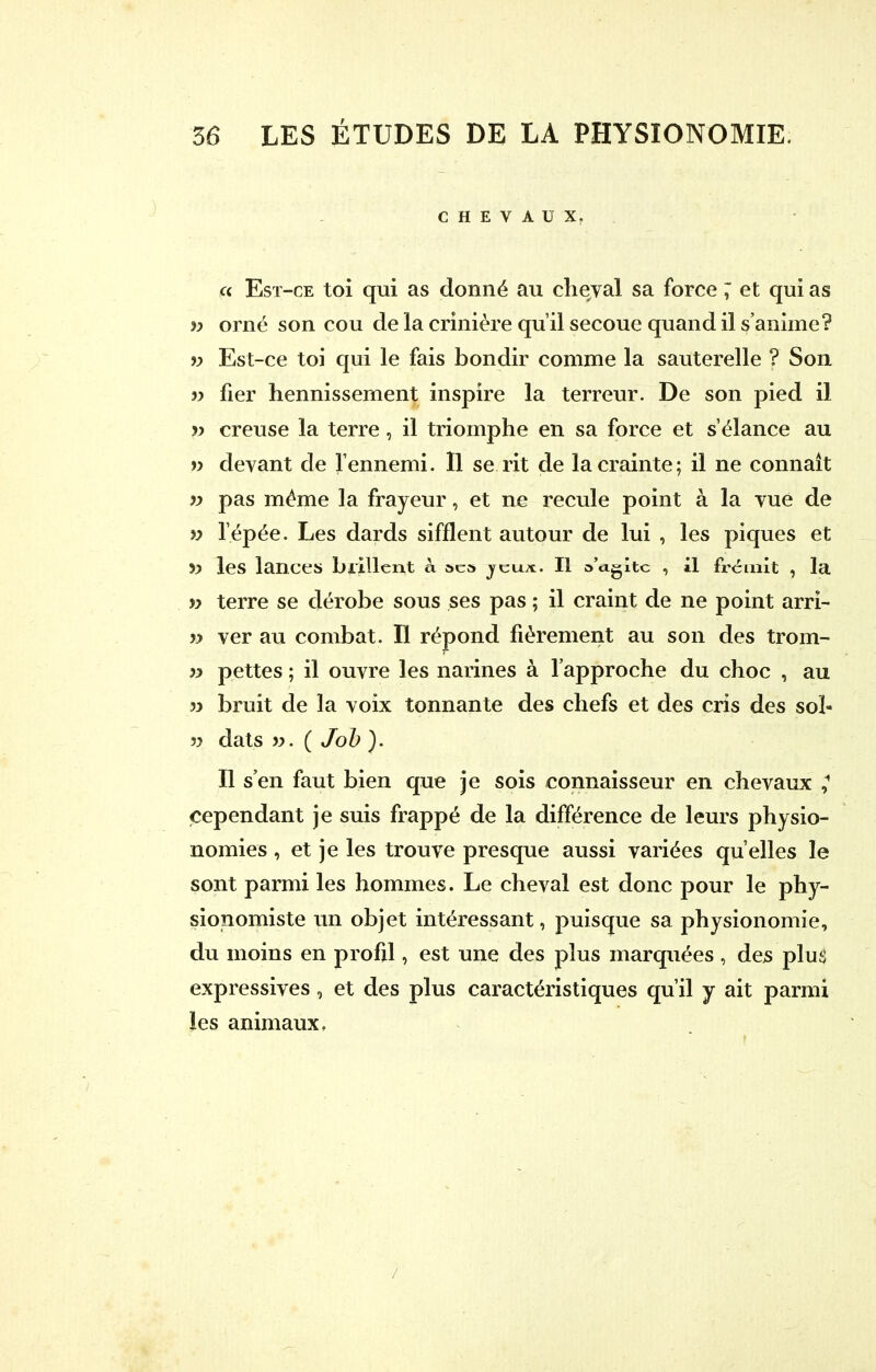 CHEVAUX. a Est-ce toi qui as donné au cheval sa force ; et qui as » orné son cou de la crinière qu'il secoue quand il s'anime? v Est-ce toi qui le fais bondir comme la sauterelle ? Son » fier hennissement inspire la terreur. De son pied il p creuse la terre, il triomphe en sa force et s'élance au » devant de l'ennemi. Il se rit de la crainte; il ne connaît » pas même la frayeur, et ne recule point à la vue de » l'épée. Les dards sifflent autour de lui , les piques et ?> les lances brillent a aca y eux. Il o'agitc , il frémit , la » terre se dérobe sous ses pas ; il craint de ne point arri- » ver au combat. Il répond fièrement au son des trom- » pettes ; il ouvre les narines à l'approche du choc , au » bruit de la voix tonnante des chefs et des cris des sol- » dats ». ( Job ). Il s'en faut bien que je sois connaisseur en chevaux 1 cependant je suis frappé de la différence de leurs physio- nomies , et je les trouve presque aussi variées qu'elles le sont parmi les hommes. Le cheval est donc pour le phy- sionomiste un objet intéressant, puisque sa physionomie, du moins en profil, est une des plus marquées , des plus expressives, et des plus caractéristiques qu'il y ait parmi les animaux. /