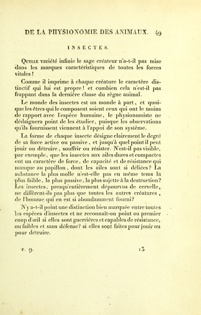 INSECTES. Quelle variété infinie le sage créateur na-t-il pas mise clans les marques caractéristiques de toutes les forces vitales ! Comme il imprime à chaque créature le caractère dis- tinctif qui lui est propre ! et combien cela n'est-il pas frappant dans la dernière classe du règne animal. Le monde des insectes est un monde à part, et quoi- que les êtres qui le composent soient ceux qui ont le moins de rapport avec l'espèce humaine, le physionomiste ne dédaignera point de les étudier^ puisque les observations qu'ils fournissent viennent à l'appui de son système. La forme de chaque insecte désigne clairement le degré de sa force active ou passive , et jusqu'à quel point il peut jouir ou détruire , souffrir ou résister. N'est-il pas visible, par exemple, que les insectes aux ailes dures et compactes ont un caractère de force, de capacité et de résistance qui manque au papillon, dont les ailes sont si déliées? La substance la plus molle n'est-elle pas en même tems la plus faible, la plus passive, la plus sujette à la destruction? Les insectes, presqu'entièrement dépourvus de cervelle, ne diffèrent-ils pas plus que toutes les autres créatures , de l'homme qui en est si abondamment fourni? N'y a-t-il point une distinction bien marquée entre toutes les espèces d'insectes et ne reconnaît-on point au premier coup d'oeil si elles sont guerrières et capables de résistance, ou faibles et sans défense? si elles sont faites pour jouir ou pour détruire. *<• 9-