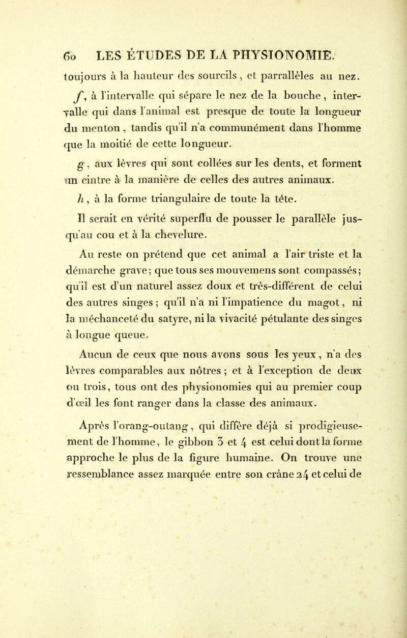 toujours à la hauteur des sourcils , et parrallèles au nez. y, à l'intervalle qui sépare le nez de la bouche, inter- valle qui dans l'animal est presque de toute la longueur du menton, tandis qu'il n'a communément dans l'homme que la moitié de cette longueur. g, aux lèvres qui sont collées sur les dents, et forment un cintre à la manière de celles des autres animaux. A, à la forme triangulaire de toute la téte. Il serait en vérité superflu de pousser le parallèle jus- qu'au cou et à la chevelure. Au reste on prétend que cet animal a l'air triste et la démarche grave ; que tous ses mouvemens sont compassés ; qu'il est d'un naturel assez doux et très-différent de celui des autres singes ; qu'il n'a ni l'impatience du magot, ni la méchanceté du satyre, ni la vivacité pétulante des singes à longue queue. Aucun de ceux que nous avons sous les yeux, n'a des lèvres comparables aux nôtres ; et à l'exception de deux ou trois, tous ont des physionomies qui au premier coup d'œil les font ranger dans la classe des animaux. Après l'orang-outang, qui diffère déjà si prodigieuse- ment de l'homme, le gibbon 3 et 4 est celui dont la forme approche le plus de la figure humaine. On trouve une ressemblance assez marquée entre son crâne 14 et celui de