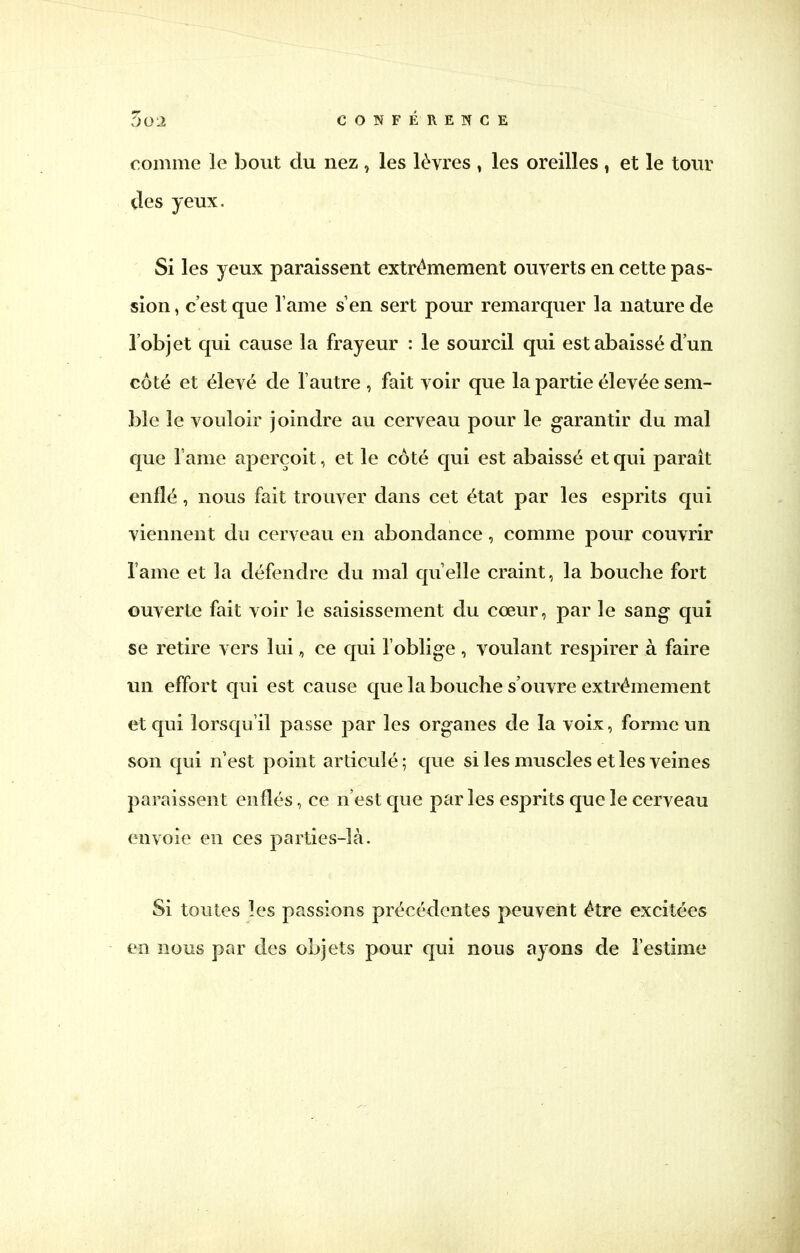 T)Q2 CONFÉRENCE comme le bout du nez , les lèvres , les oreilles , et le tour des yeux. Si les yeux paraissent extrêmement ouverts en cette pas- sion , c'est que l ame s'en sert pour remarquer la nature de l'objet qui cause la frayeur : le sourcil qui est abaissé d'un côté et élevé de l'autre , fait voir que la partie élevée sem- ble le vouloir joindre au cerveau pour le garantir du mal que l ame aperçoit, et le coté qui est abaissé et qui paraît enflé, nous fait trouver dans cet état par les esprits qui viennent du cerveau en abondance, comme pour couvrir lame et la défendre du mal qu'elle craint, la bouche fort ouverte fait voir le saisissement du cœur, par le sang qui se retire vers lui, ce qui l'oblige , voulant respirer à faire un effort qui est cause que la bouche s'ouvre extrêmement et qui lorsqu'il passe par les organes de la voix, forme un son qui n'est point articulé; que si les muscles et les veines paraissent enflés, ce n'est que par les esprits que le cerveau envoie en ces parties-là. Si toutes les passions précédentes peuvent être excitées en nous par des objets pour qui nous ayons de l'estime