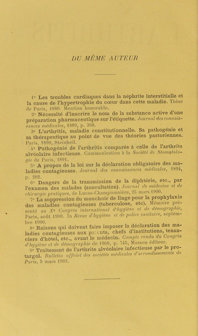 DU MÊME AUTEUR 1° Les troubles cardiaques dans la néphrite interstitielle et la cause de l’hypertrophie du coeur dans cette maladie. Thèse de Paris, 1880. Mention honorable. 2° Nécessité d’inscrire le nom de la substance active d’une préparation pharmaceutique sur l’étiquette. Journal des connais- sances médicales, 1880, p. 308. 3° L’arthritis, maladie constitutionnelle. Sa pathogénie et sa thérapeutique au point de vue des théories pastoriennes. Paris, 1800, Steinheil. ^ 40 Pathogénie de l’arthritis comparée à celle de l’arthrite alvéolaire infectieuse. Communication à la Société de Stomatolo- gie de Paris, 1801. _ !i° A propos de la loi sur la déclaration obligatoire des ma- ladies contagieuses. Journal des connaissances médicales, 1804, p. 202. . 0° Dangers de la transmission de la diphtérie, etc., par l’examen des malades (auscultation). Journal de médecine et de chirurgie pratiques, de Lucas-Championniere, 20 mars 1000. 7° La suppression du mouchoir de linge pour la prophylaxie des maladies contagieuses (tuberculose, etc). Mémoire pré- senté au A'« Congrès international d'hygiène et de démographie, paris, août 1000. In lievue d'hygiène cl de police sanitaire, septem- ])ï*0 1000. . _ 8° Raisons qui doivent faire imposer la déclaration des ma- ladies contagieuses auxpa'cnts, chefs d’institutions, tenan- ciers d’hôtel, etc., avant le médecin. Compte rendu du Congres d'hygiène et de démographie de 1000, p. 74b, Masson éditeur 0° Traitement de l’arthrite alvéolaire infectieuse par le pro- targol. Bulletin officiel des sociétés médicales d'arrondissements de Paris, b mars 1003.