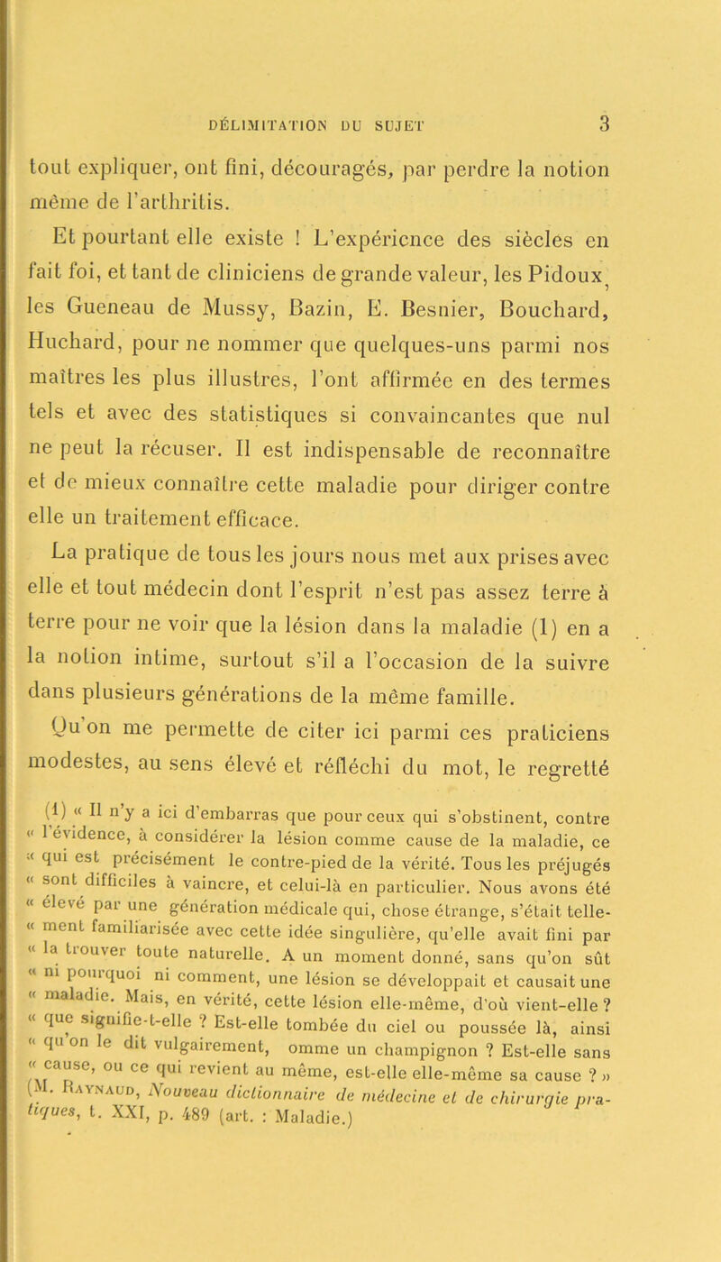 tout expliquer, ont fini, découragés, par perdre la notion même de l’arthritis. Et pourtant elle existe ! L’expérience des siècles en l’ait foi, et tant de cliniciens de grande valeur, les Pidoux^ les Gueneau de Mussy, Bazin, E. Besnier, Bouchard, Huchard, pour ne nommer que quelques-uns parmi nos maîtres les plus illustres, l’ont affirmée en des termes tels et avec des statistiques si convaincantes que nul ne peut la récuser. Il est indispensable de reconnaître et de mieux connaître cette maladie pour diriger contre elle un traitement efficace. La pratique de tous les jours nous met aux prises avec elle et tout médecin dont l’esprit n’est pas assez terre à terre pour ne voir que la lésion dans la maladie (1) en a la notion intime, surtout s’il a l’occasion de la suivre dans plusieurs générations de la même famille. Ou on me permette de citer ici parmi ces praticiens modestes, au sens élevé et réfléchi du mot, le regretté (1) « Il n y a ici d embarras que pour ceux qui s’obstinent, contre “ 1 évidence, à considérer la lésion comme cause de la maladie, ce •< qui est précisément le contre-pied de la vérité. Tous les préjugés « sont difficiles à vaincre, et celui-là en particulier. Nous avons été « élevé pai une génération médicale qui, chose étrange, s’était telle- « ment familiarisée avec cette idée singulière, qu’elle avait fini par «< la tiouver toute naturelle. A un moment donné, sans qu’on sût m pomquoi ni comment, une lésion se développait et causait une ma adie. Mais, en vérité, ceLte lésion elle-même, d’où vient-elle? « que signifie-t-elle ! Est-elle tombée du ciel ou poussée là, ainsi qu on le dit vulgairement, omme un champignon ? Est-elle sans « cause, ou ce qui revient au même, est-elle elle-même sa cause ? » . . av'.n a un, A o u veau dictionnaire de médecine et de chirurciie pra- tiques, t. XXI, p. 489 (art. : Maladie.)