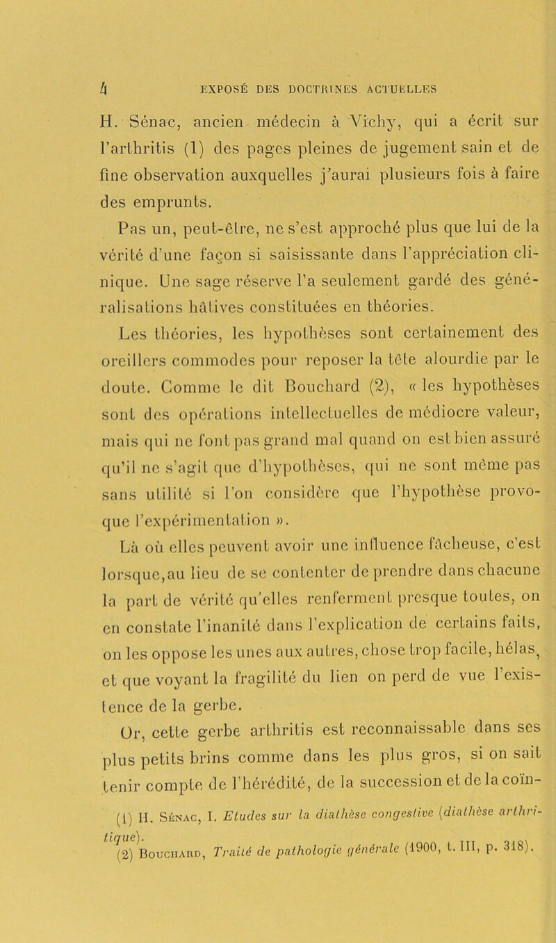 H. Sénac, ancien médecin à Vichy, qui a écrit sur l’arthritis (1) des pages pleines de jugement sain et de fine observation auxquelles j’aurai plusieurs fois à faire des emprunts. Pas un, peut-être, ne s’est approché plus que lui de la vérité d’une façon si saisissante dans l’appréciation cli- nique. Une sage réserve l’a seulement gardé des géné- ralisations hâtives constituées en théories. Les théories, les hypothèses sont certainement des oreillers commodes pour reposer la tête alourdie par le doute. Comme le dit Bouchard (2), « les hypothèses sont des opérations intellectuelles de médiocre valeur, mais qui ne font pas grand mal quand on est bien assuré qu’il ne s’agit que d’hypothèses, qui ne sont même pas sans utilité si l’on considère que l’hypothèse provo- que l’expérimentation ». Là où clics peuvent avoir une influence fâcheuse, c’est lorsque,au lieu de sc contenter de prendre dans chacune la part de vérité qu elles renferment presque toutes, on en constate l’inanité dans 1 explication de certains faits, on les oppose les unes aux autres, chose trop facile, hélas, et que voyant la fragilité du lien on perd de vue l’exis- lencc de la gerbe. Or, cette gerbe arthritis est reconnaissable dans ses plus petits brins comme dans les plus gros, si on sait tenir compte de l’hérédité, de la succession et de la coïn- (1) H. Sénac, I. Etudes sur la diathèse congestive (diathèse arlhri- '^2) Bouchard, Traité de pathologie générale (1900, t. III, p. 318).