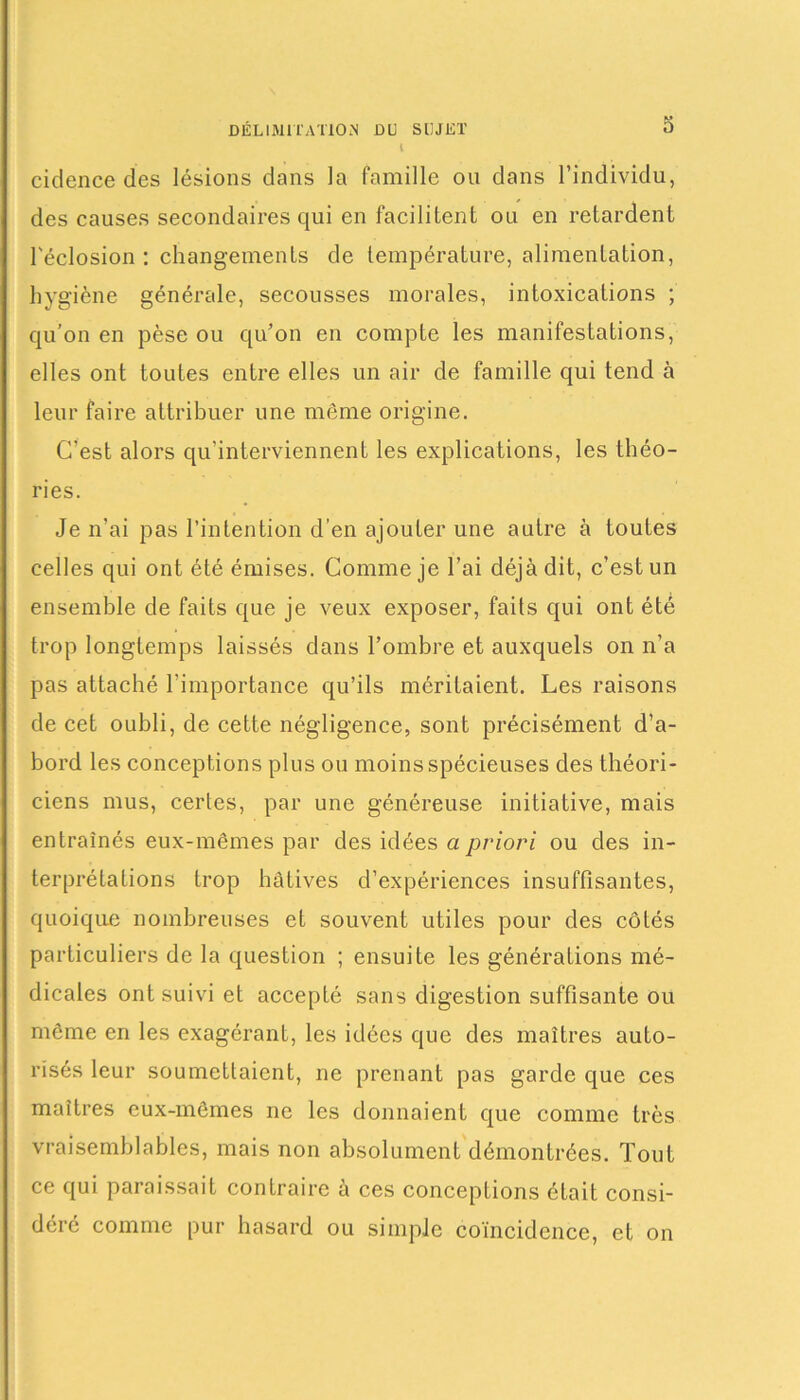 1 cidence des lésions dans la famille ou dans l’individu, des causes secondaires qui en facilitent ou en retardent l'éclosion: changements de température, alimentation, hygiène générale, secousses morales, intoxications ; qu’on en pèse ou qu’on en compte les manifestations, elles ont toutes entre elles un air de famille qui tend à leur faire attribuer une même origine. C’est alors qu’interviennent les explications, les théo- ries. Je n’ai pas l’intention d’en ajouter une autre à toutes celles qui ont été émises. Comme je l’ai déjà dit, c’est un ensemble de faits que je veux exposer, faits qui ont été trop longtemps laissés dans l’ombre et auxquels on n’a pas attaché l’importance qu’ils méritaient. Les raisons de cet oubli, de cette négligence, sont précisément d’a- bord les conceptions plus ou moins spécieuses des théori- ciens mus, certes, par une généreuse initiative, mais entraînés eux-mêmes par des idées a priori ou des in- terprétations trop hâtives d’expériences insuffisantes, quoique nombreuses et souvent utiles pour des côtés particuliers de la question ; ensuite les générations mé- dicales ont suivi et accepté sans digestion suffisante ou même en les exagérant, les idées que des maîtres auto- risés leur soumettaient, ne prenant pas garde que ces maîtres eux-mêmes ne les donnaient que comme très vraisemblables, mais non absolument démontrées. Tout ce qui paraissait contraire à ces conceptions était consi- déré comme pur hasard ou simple coïncidence, et on