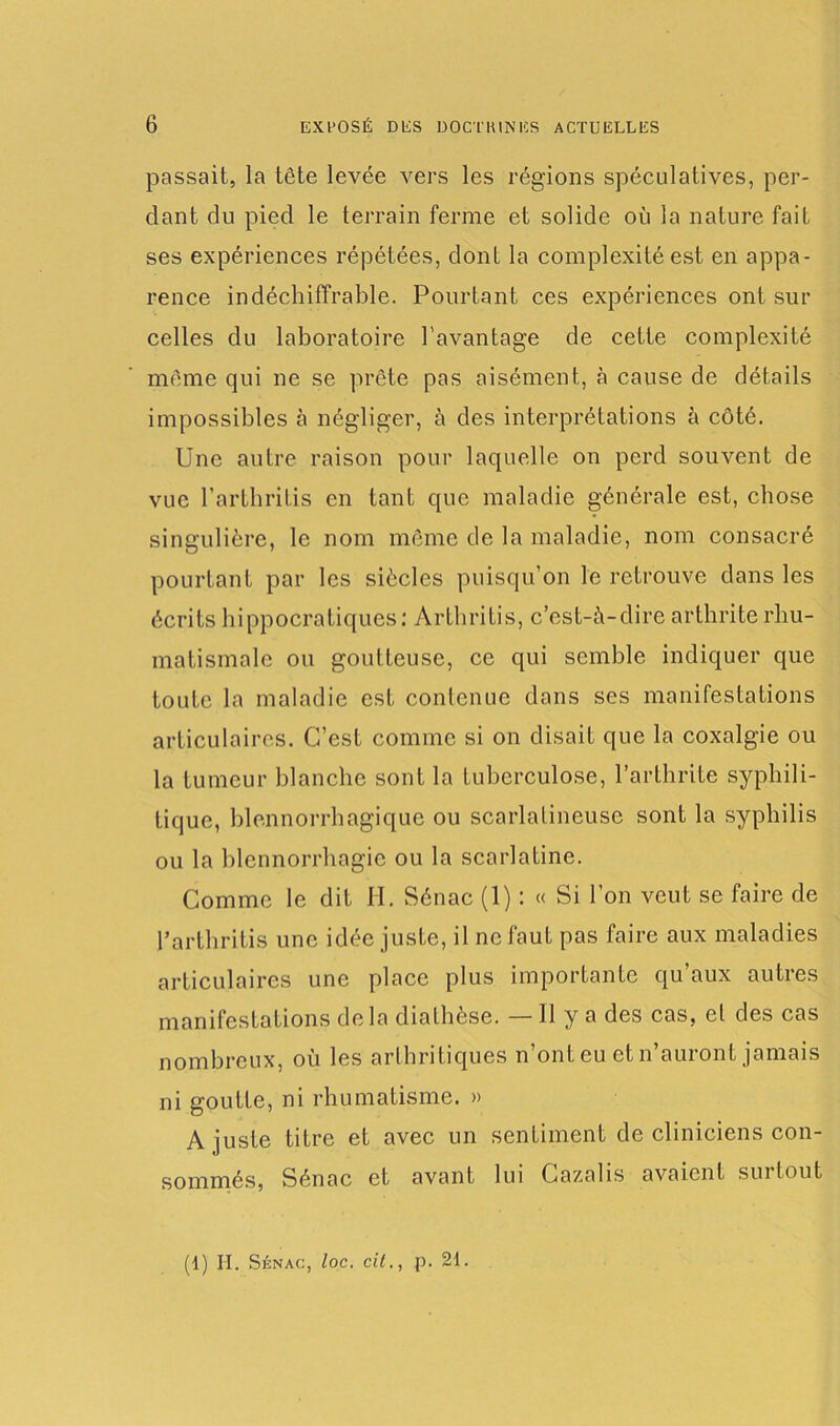 passait, la tête levée vers les régions spéculatives, per- dant du pied le terrain ferme et solide où la nature fait ses expériences répétées, dont la complexité est en appa- rence indéchiffrable. Pourtant ces expériences ont sur celles du laboratoire l’avantage de cette complexité même qui ne se prête pas aisément, à cause de détails impossibles à négliger, à des interprétations à côté. Une autre raison pour laquelle on perd souvent de vue l’arthritis en tant que maladie générale est, chose singulière, le nom même de la maladie, nom consacré pourtant par les siècles puisqu’on le retrouve dans les écrits hippocratiques: Arthritis, c’est-à-dire arthrite rhu- matismale ou goutteuse, ce qui semble indiquer que toute la maladie est contenue dans ses manifestations articulaires. C’est comme si on disait que la coxalgie ou la tumeur blanche sont la tuberculose, l’arthrite syphili- tique, blennorrhagique ou scarlatineuse sont la syphilis ou la blennorrhagie ou la scarlatine. Comme le dit H. Sénac (1) : « Si l’on veut se faire de Parthrifis une idée juste, il ne faut pas faire aux maladies articulaires une place plus importante qu aux autres manifestations delà diathèse. — Il y a des cas, et des cas nombreux, où les arthritiques n’ont eu et n’auront jamais ni goutte, ni rhumatisme. » A juste titre et avec un sentiment de cliniciens con- sommés, Sénac et avant lui Cazalis avaient sui tout (1) H. Sénac, loc. cil., p. 21.