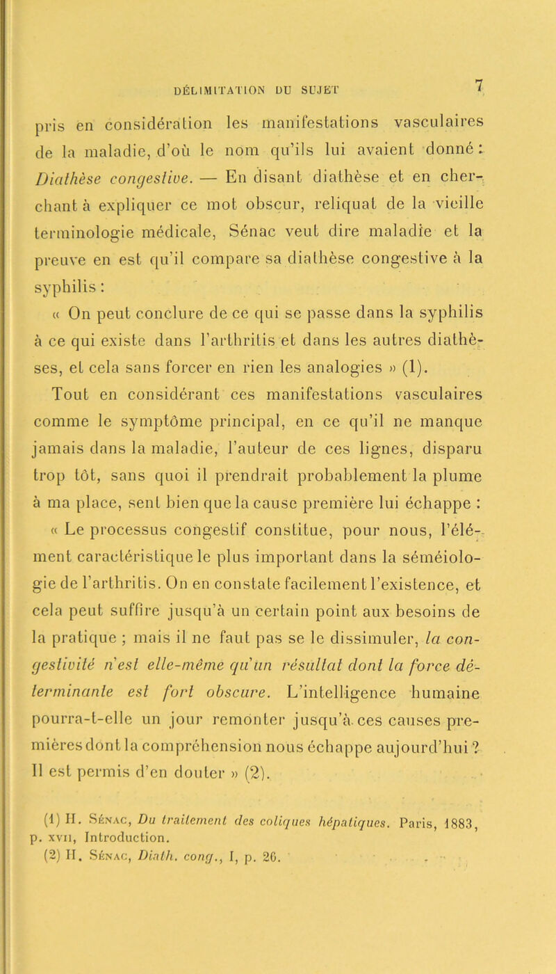 pris en considération les manifestations vasculaires de la maladie, d’où le nom qu’ils lui avaient donné: Diathèse congestive. — En disant diathèse et en cher- chant à expliquer ce mot obscur, reliquat de la vieille terminologie médicale, Sénac veut dire maladie et la preuve en est qu’il compare sa diathèse congestive à la syphilis : « On peut conclure de ce qui se passe dans la syphilis à ce qui existe dans l’arthritis et dans les autres diathè- ses, et cela sans forcer en rien les analogies » (1). Tout en considérant ces manifestations vasculaires comme le symptôme principal, en ce qu’il ne manque jamais dans la maladie, l’auteur de ces lignes, disparu trop tôt, sans quoi il prendrait probablement la plume à ma place, sent bien que la cause première lui échappe : « Le processus congestif constitue, pour nous, l’élé- ment caractéristique le plus important dans la séméiolo- gie de 1 arthritis. On en constate facilement l’existence, et cela peut suffire jusqu’à un certain point aux besoins de la pratique ; mais il ne faut pas se le dissimuler, la con- gestivité nest elle-même qunn résultat dont la force dé- terminante est fort obscure. L’intelligence humaine pourra-t-elle un jour remonter jusqu’à.ces causes pre- mières dont la compréhension nous échappe aujourd’hui ? Il est permis d’en douter » (2). (1) II. Sénac, Du traitement des coliques hépatiques. Paris, 1883, p. xvii, Introduction. (2) II. Sénac, Diath. conç/., I, p. 20.