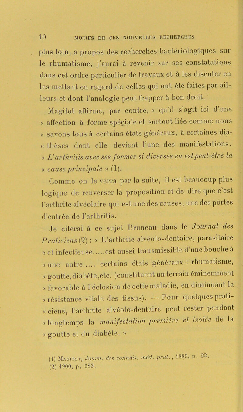 plus loin, à propos des recherches bactériologiques sur le rhumatisme, j'aurai à revenir sur ses constatations dans cet ordre particulier de travaux et à les discuter en les mettant en regard de celles qui ont été faites par ail- leurs et dont l’analogie peut frapper à bon droit. Magitot affirme, par contre, « qu’il s’agit ici d une « affection à forme spéciale et surtout liée comme nous « savons tous à certains états généraux, à certaines dia- « thèses dont elle devient l’une des manifestations. « L'avlhriiis avec ses formes si diverses en est peut-être la « cause principale » (1). Comme on le verra par la suite, il est beaucoup plus logique de renverser la proposition et de dire que c est l’arthrite alvéolaire qui est une des causes, une des portes d’entrée de l’arthritis. .le citerai à ce sujet Bruneau dans le Journal des Praticiens {2) : « L’arthrite alvéolo-dentaire, parasitaire « et infectieuse est aussi transmissible d une bouche à « une autre certains états généraux : rhumatisme, « goutte,diabète,etc. (constituent un terrain éminemment « favorable à l’éclosion de cette maladie, en diminuant la «résistance vitale des tissus). — Pour quelques prati- « cicns, l’arthrite alvéolo-dentaire peut rester pendant « longtemps la manifestation première et isolée de la « goutte et du diabète. » (1) Magitot, Journ. des connais, méd. pral., 1889, p. ~2 (2) 1900, p. 083.