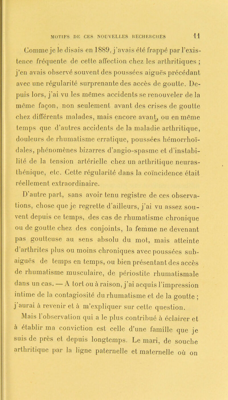 H Comme je le disais en 1889, j’avais élé frappé par l’exis- tence fréquente de cette affection chez les arthritiques ; j’en avais observé souvent des poussées aiguës précédant avec une régularité surprenante des accès de goutte. De- puis lors, j’ai vu les mêmes accidents se renouveler de la même façon, non seulement avant des crises de goutte chez différents malades, mais encore avant, ou en même temps que d’autres accidents de la maladie arthritique, douleurs de rhumatisme erratique, poussées hémorrhoï- dales, phénomènes bizarres d’angio-spasme et d’instabi- lité de la tension artérielle chez un arthritique neuras- thénique, etc. Cette régularité dans la coïncidence était réellement extraordinaire. D'autre part, sans avoir tenu registre de ces observa- tions, chose que je regrette d’ailleurs, j’ai vu assez sou- vent depuis ce temps, des cas de rhumatisme chronique ou de goutte chez des conjoints, la femme ne devenant pas goutteuse au sens absolu du mot, mais atteinte d arthrites plus ou moins chroniques avec poussées sub- aiguës de temps en temps, ou bien présentant des accès de rhumatisme musculaire, de périostite rhumatismale dans un cas. — A tort ou à raison, j’ai acquis l’impression intime de la contagiosité du rhumatisme et de la goutte ; j’aurai à revenir et ù m’expliquer sur cette question. Mais 1 observation qui a le plus contribué à éclairer et à établir ma conviction est celle d’une famille que je suis de près et depuis longtemps, Le mari, de souche arthritique par la ligne paternelle et maternelle où on