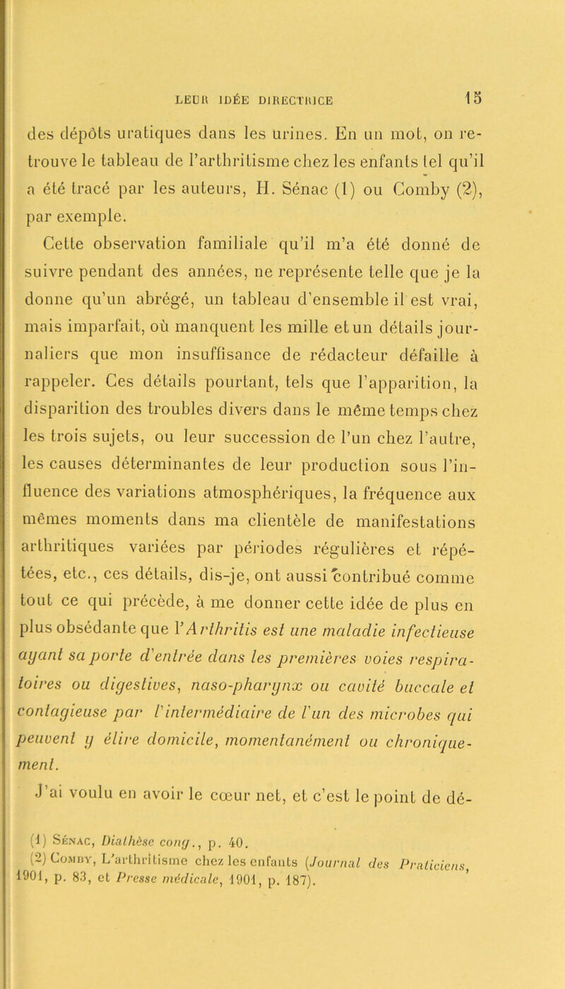 des dépôts uratiques dans les urines. En un mot, on re- trouve le tableau de l’arthritisme chez les enfants lel qu’il a été tracé par les auteurs, H. Sénac (1) ou Comby (2), par exemple. Cette observation familiale qu’il m’a été donné de suivre pendant des années, ne représente telle que je la donne qu’un abrégé, un tableau d’ensemble il est vrai, mais imparfait, où manquent les mille etun détails jour- naliers que mon insuffisance de rédacteur défaille à rappeler. Ces détails pourtant, tels que l’apparition, la disparition des troubles divers dans le même temps chez les trois sujets, ou leur succession de l’un chez l’autre, les causes déterminantes de leur production sous l’in- fluence des variations atmosphériques, la fréquence aux mêmes moments dans ma clientèle de manifestations arthritiques variées par périodes régulières et répé- tées, etc., ces détails, dis-je, ont aussi contribué comme tout ce qui précède, à me donner cette idée de plus en plus obsédante que YArthritis est une maladie infectieuse ayant sa porte d'entrée dans les premières voies respira- toires ou digestives, nciso-pharynx ou cavité buccale et contagieuse par /’intermédiaire de l'un des microbes qui peuvent y élire domicile, momentanément ou chronique- ment. J’ai voulu en avoir le cœur net, et c’est le point de dé- (1) Sénac, Diathèse cony., p. 40. (2) Comby, L'arthritisme chez les enfauts (Journal des Praticiens, 1901, p. 83, et Presse médicale, 1901, p. 187).