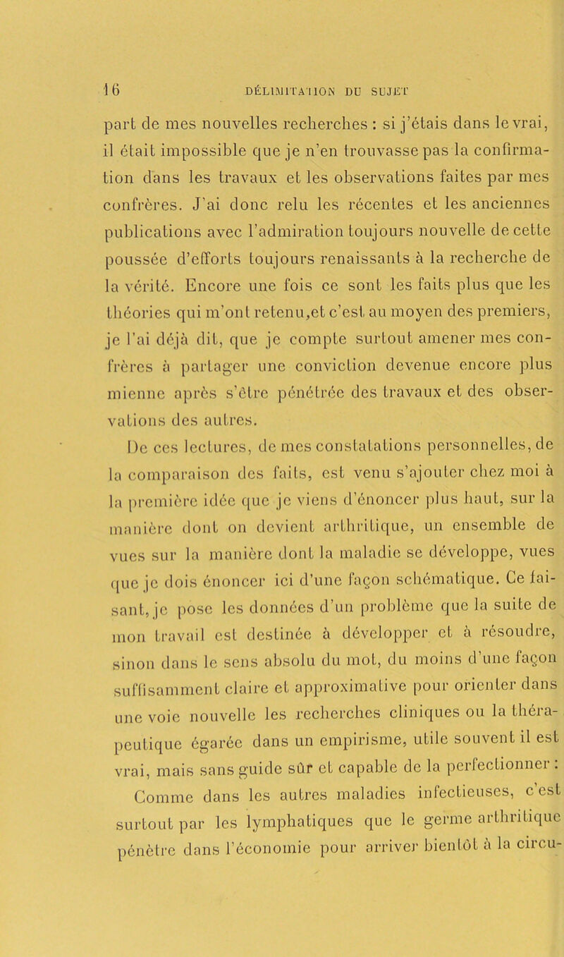 part de mes nouvelles recherches : si j’étais dans le vrai, il était impossible que je n’en trouvasse pas la confirma- tion dans les travaux et les observations faites par mes confrères. J’ai donc relu les récentes et les anciennes publications avec l’admiration toujours nouvelle de cette poussée d’efforts toujours renaissants à la recherche de la vérité. Encore une fois ce sont les faits plus que les théories qui m'ont retenu,et c’est au moyen des premiers, je l’ai déjà dit, que je compte surtout amener mes con- frères à partager une conviction devenue encore plus mienne après s’étre pénétrée des travaux et des obser- vations des autres. De ces lectures, de mes constatations personnelles, de la comparaison des faits, est venu s’ajouter chez moi à la première idée que je viens d’énoncer plus haut, sur la manière dont on devient arthritique, un ensemble de vues sur la manière dont la maladie se développe, vues que je dois énoncer ici d’une façon schématique. Ce fai- sant, je pose les données d’un problème que la suite de mon travail est destinée à développer et à résoudre, sinon dans le sens absolu du mot, du moins d’une façon suffisamment claire et approximative pour orienter dans une voie nouvelle les recherches cliniques ou la théra- peutique égarée dans un empirisme, utile souvent il est vrai, mais sans guide sùr et capable de la perfectionner : Comme dans les autres maladies infectieuses, c est surtout par les lymphatiques que le germe arthritique pénètre dans l’économie pour arriver bientôt à la circu-