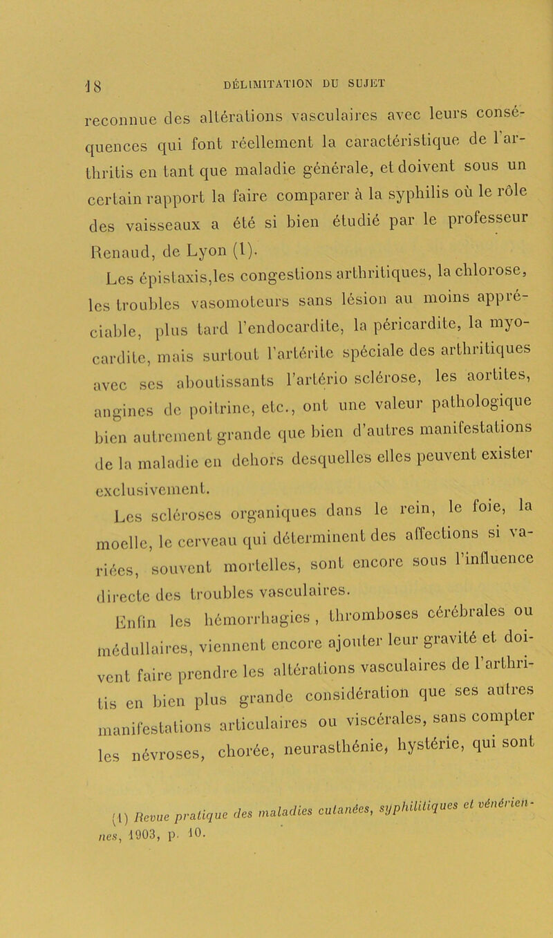 reconnue des altérations vasculaires avec leurs consé- quences qui font réellement la caractéristique de 1 ai- thritis en tant que maladie générale, et doivent sous un certain rapport la faire comparer à la syphilis où le rôle des vaisseaux a été si bien étudié par le professeur Renaud, de Lyon (1). Les épistaxis,les congestions arthritiques, la chlorose, les troubles vasomoteurs sans lésion au moins appré- ciable, plus tard l’endocardite, la péricardite, la myo- cardite, mais surtout l’artérite spéciale des arthritiques avec ses aboutissants l’artério sclérose, les aortites, angines de poitrine, etc., ont une valeur pathologique bien autrement grande que bien d’autres manifestations de la maladie en dehors desquelles elles peuvent exister exclusivement. Les scléroses organiques dans le rein, le loie, la moelle, le cerveau qui déterminent des affections si va- riées, souvent mortelles, sont encore sous l’influence directe des troubles vasculaires. Enfin les hémorrhagies , thromboses cérébrales ou médullaires, viennent encore ajouter leur gravité et doi- vent faire prendre les altérations vasculaires de l’arthri- tis en bien plus grande considération que ses autres manifestations articulaires ou viscérales, sans compter les névroses, chorée, neurasthénie, hystérie, qui sont (l) Revue pratique nés, 1903, p. 10. des maladies cutanées, syphilitiques et vénérien