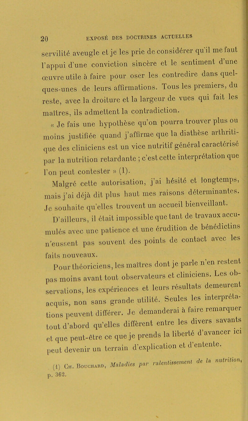 servilité aveugle et je les prie de considérer qu il me faut l’appui d’une conviction sincère et le sentiment dune œuvre utile à faire pour oser les contredire dans quel- ques-unes de leurs affirmations. Tous les premiers, du reste, avec la droiture et la largeur de vues qui fait les maîtres, ils admettent la contradiction. « Je fais une hypothèse qu’on pourra trouver plus ou moins justifiée quand j’affirme que la diathèse arthriti- que des cliniciens est un vice nutritif général caractérise par la nutrition retardante ; c’est cette interprétation que l'on peut contester » (1). Malgré cette autorisation, j’ai hésité et longtemps, mais j’ai déjà dit plus haut mes raisons déterminantes. Je souhaite quelles trouvent un accueil bienveillant. D’ailleurs, il était impossible que tant de travaux accu- mulés avec une patience et une érudition de bénédictins n’eussent pas souvent des points de contact avec les faits nouveaux. Pour théoriciens, les maîtres dont je parle n'en restent pas moins avant tout observateurs et cliniciens. Les ob- servations, les expériences et leurs résultats demeurent acquis, non sans grande utilité. Seules les interpréta- tions peuvent différer. Je demanderai à faire remarquer tout d’abord qu’elles diffèrent entre les divers savants et que peut-être ce que je prends la liberté d’avancer .ci peut devenir un terrain d’explication et d’entente. (1) C». Bouchard, Maladies par ralentissement de la ,mirliton, p. 362.