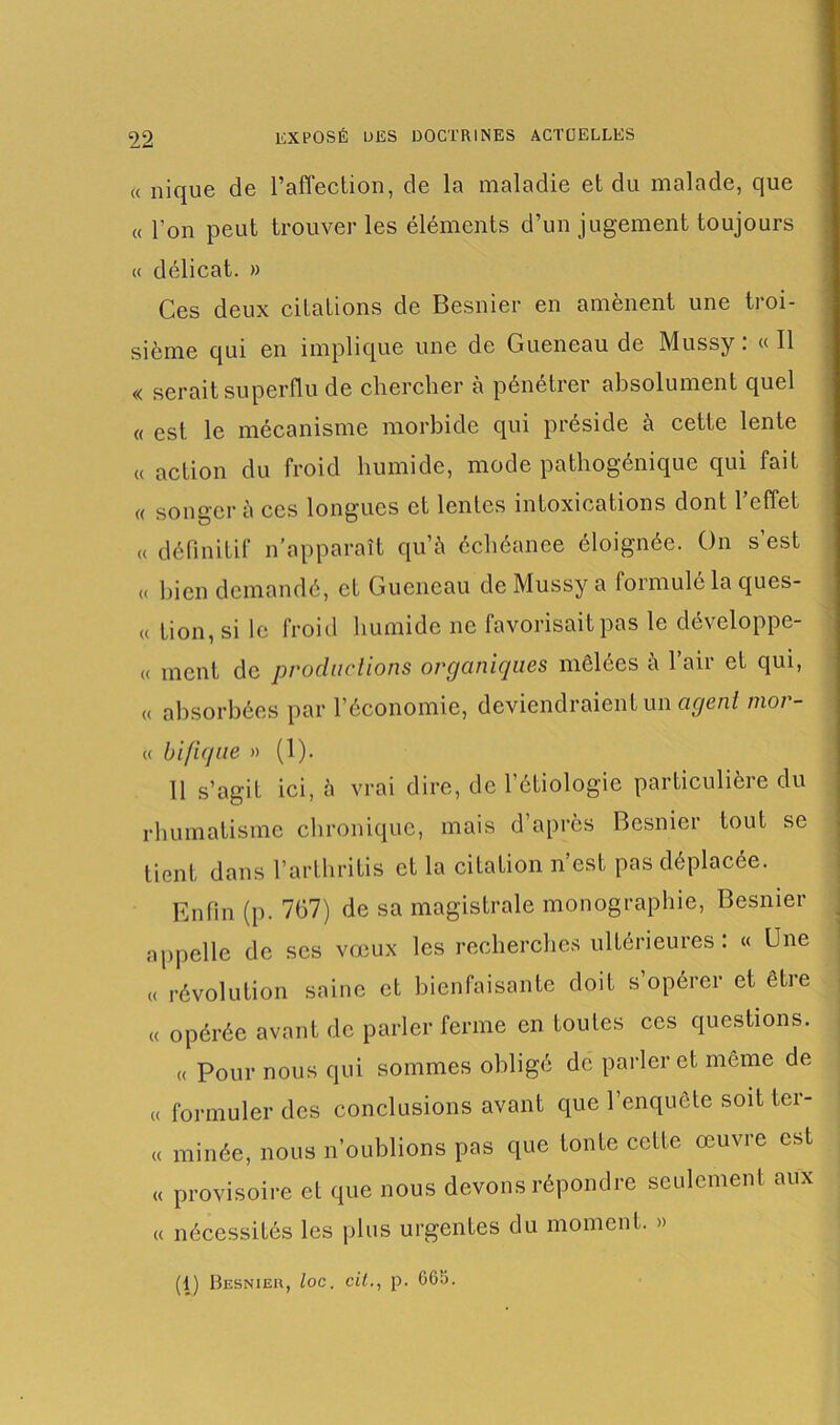 « nique de l’affection, de la maladie et du malade, que « l’on peut trouver les éléments d’un jugement toujours « délicat. » Ces deux citations de Besnier en amènent une troi- sième qui en implique une de Gueneau de Mussy: «Il « serait superflu de chercher à pénétrer absolument quel « est le mécanisme morbide qui préside à cette lente « action du froid humide, mode pathogénique qui fait « songera ces longues et lentes intoxications dont l’effet u définitif n’apparaît qu’à échéance éloignée. On s’est « bien demandé, et Gueneau de Mussy a formulé la ques- « tion, si le froid humide ne favorisait pas le développe- « ment de productions organiques mélées à l’air et qui, « absorbées par l’économie, deviendraient un agent mor- « bifique » (1). 11 s’agit ici, à vrai dire, de l’étiologie particulière du rhumatisme chronique, mais d’après Besnier tout se lient dans l’arthritis et la citation n’est pas déplacée. Enfin (p. 767) de sa magistrale monographie, Besnier appelle de ses vœux les recherches ultérieures: « Une « révolution saine et bienfaisante doit s’opérer et etre « opérée avant de parler ferme en toutes ces questions. « Pour nous qui sommes obligé de parler et même de « formuler des conclusions avant que l’enquête soit ter- « minée, nous n’oublions pas que tonte cette œuvre est « provisoire et que nous devons répondre seulement aux « nécessités les plus urgentes du moment. » (1) Besnieu, loc. cil., p. 605.