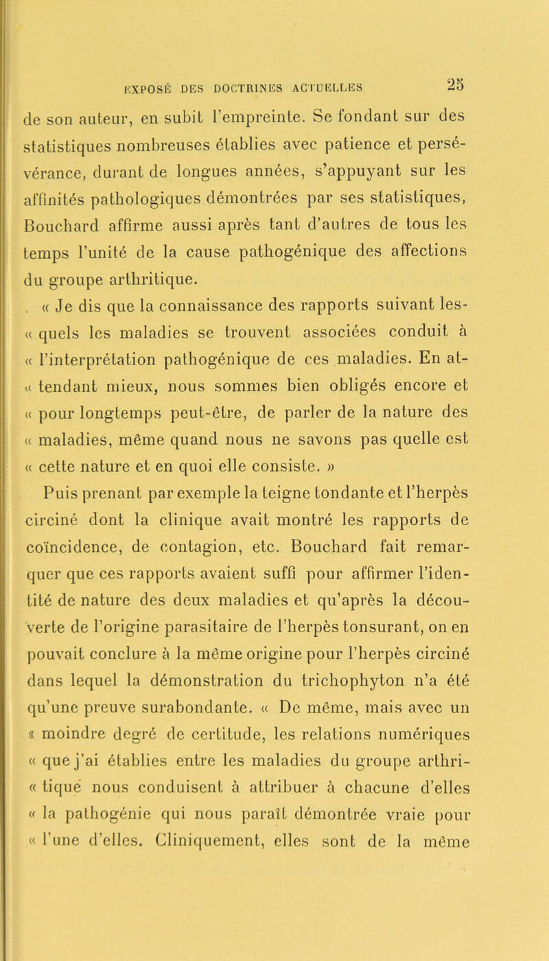 de son auteur, en subit l’empreinte. Se fondant sur des statistiques nombreuses établies avec patience et persé- vérance, durant de longues années, s’appuyant sur les affinités pathologiques démontrées par ses statistiques, Bouchard affirme aussi après tant d’antres de tous les temps l’unité de la cause pathogénique des affections du groupe arthritique. « Je dis que la connaissance des rapports suivant les- te quels les maladies se trouvent associées conduit à « l’interprétation pathogénique de ces maladies. En at- « tendant mieux, nous sommes bien obligés encore et « pour longtemps peut-être, de parler de la nature des « maladies, même quand nous ne savons pas quelle est « cette nature et en quoi elle consiste. » Puis prenant par exemple la teigne tondante et l’herpès circiné dont la clinique avait montré les rapports de coïncidence, de contagion, etc. Bouchard fait remar- quer que ces rapports avaient suffi pour affirmer l’iden- tité de nature des deux maladies et qu’après la décou- verte de l’origine parasitaire de l’herpès tonsurant, on en pouvait conclure à la même origine pour l’herpès circiné dans lequel la démonstration du trichophyton n’a été qu’une preuve surabondante. « De même, mais avec un « moindre degré de certitude, les relations numériques « que j’ai établies entre les maladies du groupe arthri- (( tiqué nous conduisent à attribuer à chacune d’elles « la palhogénie qui nous paraît démontrée vraie pour « l’une d’elles. Cliniquement, elles sont de la même