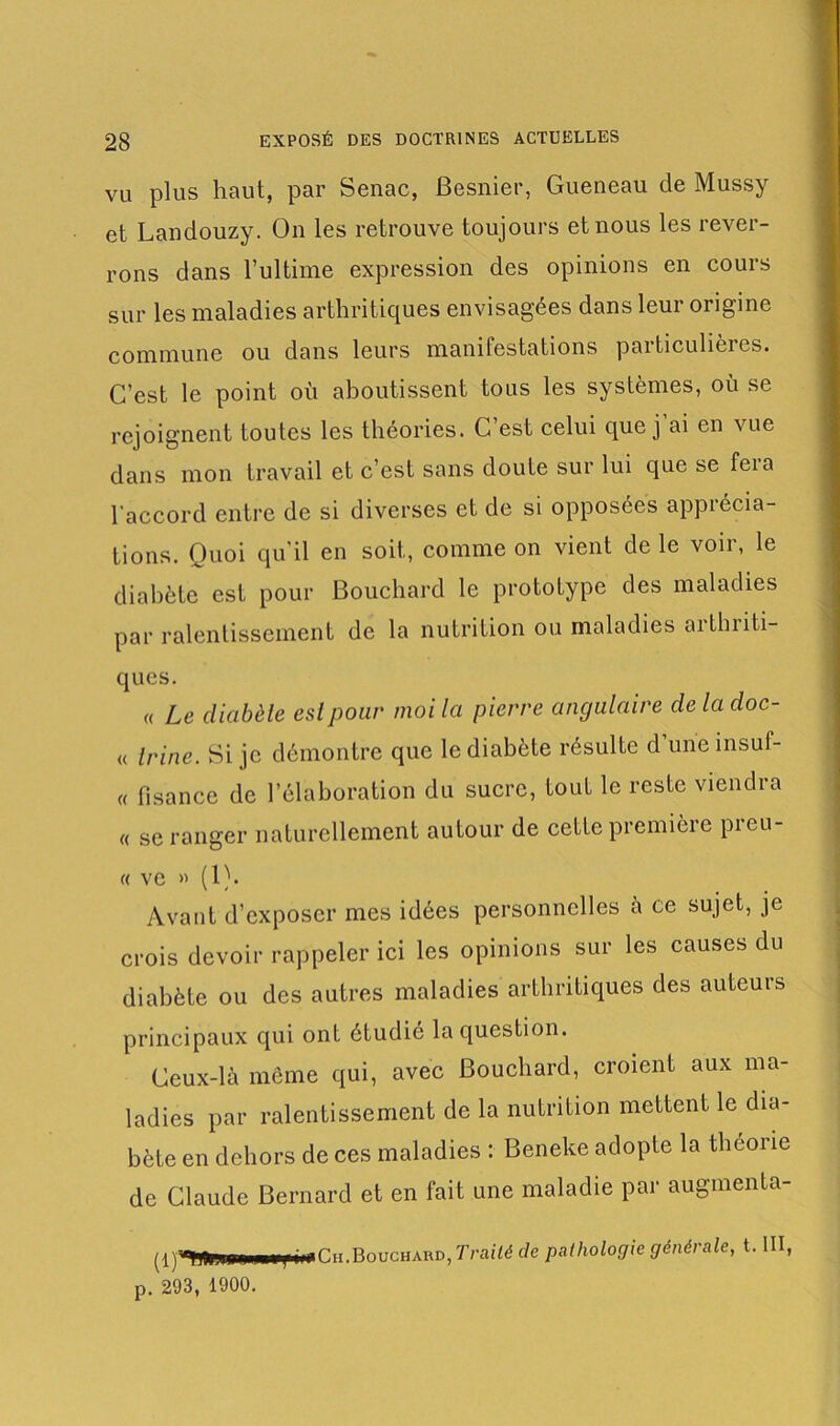 vu plus haut, par Senac, Besnier, Gueneau de Mussy et Landouzy. On les retrouve toujours et nous les rever- rons dans l’ultime expression des opinions en cours sur les maladies arthritiques envisagées dans leur origine commune ou dans leurs manifestations particulières. C’est le point où aboutissent tous les systèmes, où se rejoignent toutes les théories. G est celui que j ai en vue dans mon travail et c’est sans doute sur lui que se fera l'accord entre de si diverses et de si opposées apprécia- tions. Quoi qu’il en soit, comme on vient de le voir, le diabète est pour Bouchard le prototype des maladies par ralentissement de la nutrition ou maladies aithiiti- ques. « Le diabète eslpour moi la pierre angulaire de la doc- « Irine. Si je démontre que le diabète résulte d une insuf- « fisance de l’élaboration du sucre, tout le reste viendra « se ranger naturellement autour de cette première preu- « vc » (1). Avant d’exposer mes idées personnelles a ce sujet, je crois devoir rappeler ici les opinions sur les causes du diabète ou des autres maladies arthritiques des auteurs principaux qui ont étudié la question. Ceux-là même qui, avec Bouchard, croient aux ma- ladies par ralentissement de la nutrition mettent le dia- bète en dehors de ces maladies : Beneke adopte la théorie de Claude Bernard et en fait une maladie par augmenta- vi;DTi: i Traité de pathologie générale, t. III, p. 293, 1900.