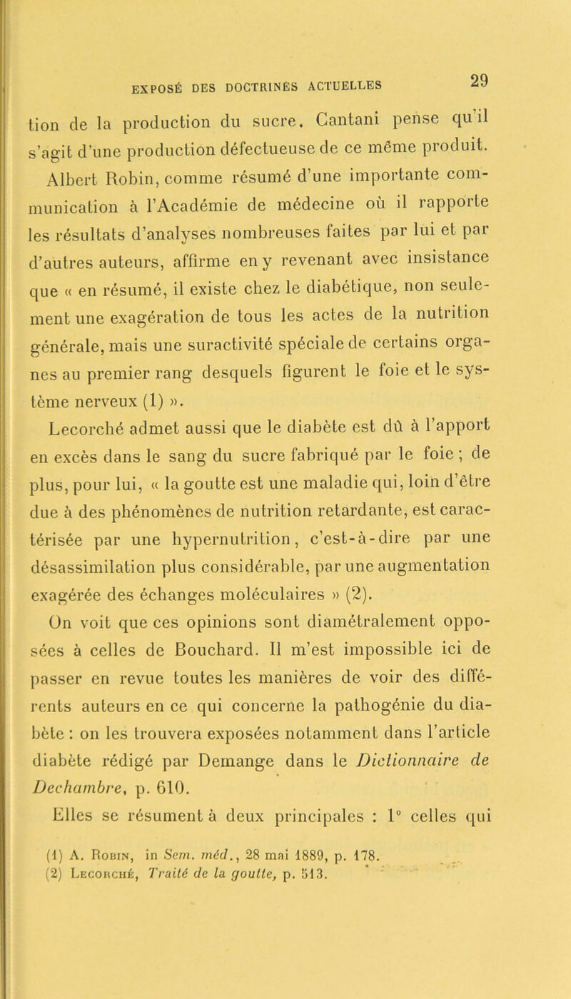 tion de la production du sucre. Cantani pense qu’il s’agit d’une production défectueuse de ce même produit. Albert Robin, comme résumé d’une importante com- munication à l’Académie de médecine où il rapporte les résultats d’analyses nombreuses faites par lui et par d’autres auteurs, affirme en y revenant avec insistance que « en résumé, il existe chez le diabétique, non seule- ment une exagération de tous les actes de la nutrition générale, mais une suractivité spéciale de certains orga- nes au premier rang desquels figurent le foie et le sys- tème nerveux (1) ». Lecorché admet aussi que le diabète est dû à l’apport en excès dans le sang du sucre fabriqué par le foie ; de plus, pour lui, « la goutte est une maladie qui, loin d’être due à des phénomènes de nutrition retardante, est carac- térisée par une hypernutrition, c’est-à-dire par une désassimilation plus considérable, par une augmentation exagérée des échanges moléculaires » (2). On voit que ces opinions sont diamétralement oppo- sées à celles de Bouchard. Il m’est impossible ici de passer en revue toutes les manières de voir des diffé- rents auteurs en ce qui concerne la pathogénie du dia- bète : on les trouvera exposées notamment dans l’article diabète rédigé par Démangé dans le Dictionnaire de Dechambre, p. 610. Elles se résument à deux principales : 1° celles qui (1) A. Robin, in Sem. rnéd28 mai 1889, p. 178. (2) Lecorché, Traité de la c/outte, p. 513.