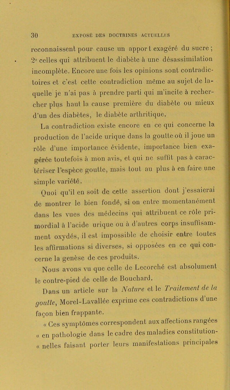 reconnaissent pour cause un apport exagéré du sucre ; 2° celles qui attribuent le diabète à une désassimilation incomplète. Encore une fois les opinions sont contradic- toires et c’est cette contradiction même au sujet de la- quelle je n’ai pas à prendre parti qui m’incite à recher- cher plus haut la cause première du diabète ou mieux d’un des diabètes, le diabète arthritique. La contradiction existe encore en ce qui concerne la production de l’acide urique dans la goutte où il joue un rôle d’une importance évidente, importance bien exa- gérée toutefois à mon avis, et qui ne suffit pas à carac- tériser l’espèce goutte, mais tout au plus à en faire une simple variété. Quoi qu’il en soit de cette assertion dont j’essaierai de montrer le bien fondé, si on entre momentanément dans les vues des médecins qui attribuent ce rôle pii- mordial à l’acide urique ou a d autres coips insuffisam- ment oxydés, il est impossible de choisir entre toutes les affirmations si diverses, si opposées en ce qui con- cerne la genèse de ces produits. Nous avons vu que celle de Lecorché est absolument le contre-pied de celle de Bouchard. Dans un article sur la Nature et le Traitement de la ,goutte, Morel-Lavallée exprime ces contradictions d’une façon bien frappante. « Ces symptômes correspondent aux affections rangées « en pathologie dans le cadre des maladies constitution- « nelles faisant porter leurs manifestations principales