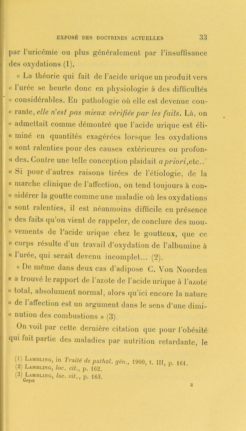 par l’uricémie ou plus généralement par l’insuffisance des oxydations (1). « La théorie qui fait de l’acide urique un produit vers « l’urée se heurte donc en physiologie à des difficultés « considérables. En pathologie où elle est devenue cou- « rante, elle n'est pas mieux vérifiée par les faits. Là, on « admettait comme démontré que l’acide urique est éli- « miné en quantités exagérées lorsque les oxydations « sont ralenties pour des causes extérieures ou profon- « des. Contre une telle conception plaidait a priori,etc.. « Si pour d’autres raisons tirées de l’étiologie, de la « marche clinique de l’affection, on tend toujours à con- « sidérer la goutte comme une maladie où les oxydations « sont ralenties, il est néanmoins difficile en présence « des laits qu on vient de rappeler, de conclure des mou- « vements de Lacide urique chez le goutteux, que ce « corps résulte d’un travail d’oxydation de l’albumine à « l’urée, qui serait devenu incomplet... (2). « De même dans deux cas d’adipose C. Von Noorden « a trouvé le rapport de l’azote de l’acide urique à l’azote « total, absolument normal, alors qu’ici encore la nature « de 1 affection est un argument dans le sens d’une dimi- « nulion des combustions » (3). On voit par cette dernière citation que pour l’obésité qui lait partie des maladies par nutrition retardante, le (I) Lambling, in Traité de palhol. gén., 1900, t. III, p. 161 {*) Lambling, loc. cil., p. 162. (3) Lambling, loc. cit., p. 163 Gujot a