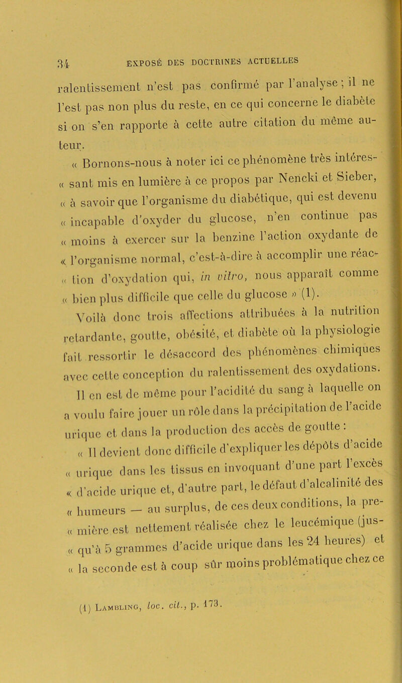 ralentissement n’est pas confirmé par l’analyse ; il ne l’est pas non plus du reste, en ce qui concerne le diabète si on s’en rapporte à cette autre citation du môme au- teur. « Bornons-nous à noter ici ce phénomène très intéies- « sant mis en lumière à ce propos par Nericki et Siebei, « à savoir que l’organisme du diabétique, qui est devenu « incapable d’oxyder du glucose, n’en continue pas « moins à exercer sur la benzine l’action oxydante de « l’organisme normal, c’est-à-dire à accomplir une réac- « lion d’oxydation qui, in vitro, nous apparaît comme « bien plus difficile que celle du glucose » (1). Voilà donc trois affections attribuées à la nutrition retardante, goutte, obésité, et diabète où la physiologie fait ressortir le désaccord des phénomènes chimiques avec cette conception du ralentissement des oxydations. 11 en est de môme pour l’acidité du sang à laquelle on a voulu faire jouer un rôle dans la précipitation de l’acide urique et dans la production des accès de goutte : , «( 11 devient donc difficile d'expliquer les dépôts d’acide « urique dans les tissus en invoquant d’une part l’exces « d’acide urique et, d’autre part, le défaut d’alcalmite des « humeurs - au surplus, de ces deux conditions, la pre- « mièreest nettement réalisée chez le leucémique (jus- « qu’à 5 grammes d’acide urique dans les 24 heures) et « la seconde est à coup sûr moins problématique chez ce (l) Lambling, loc. cil., P- 173.