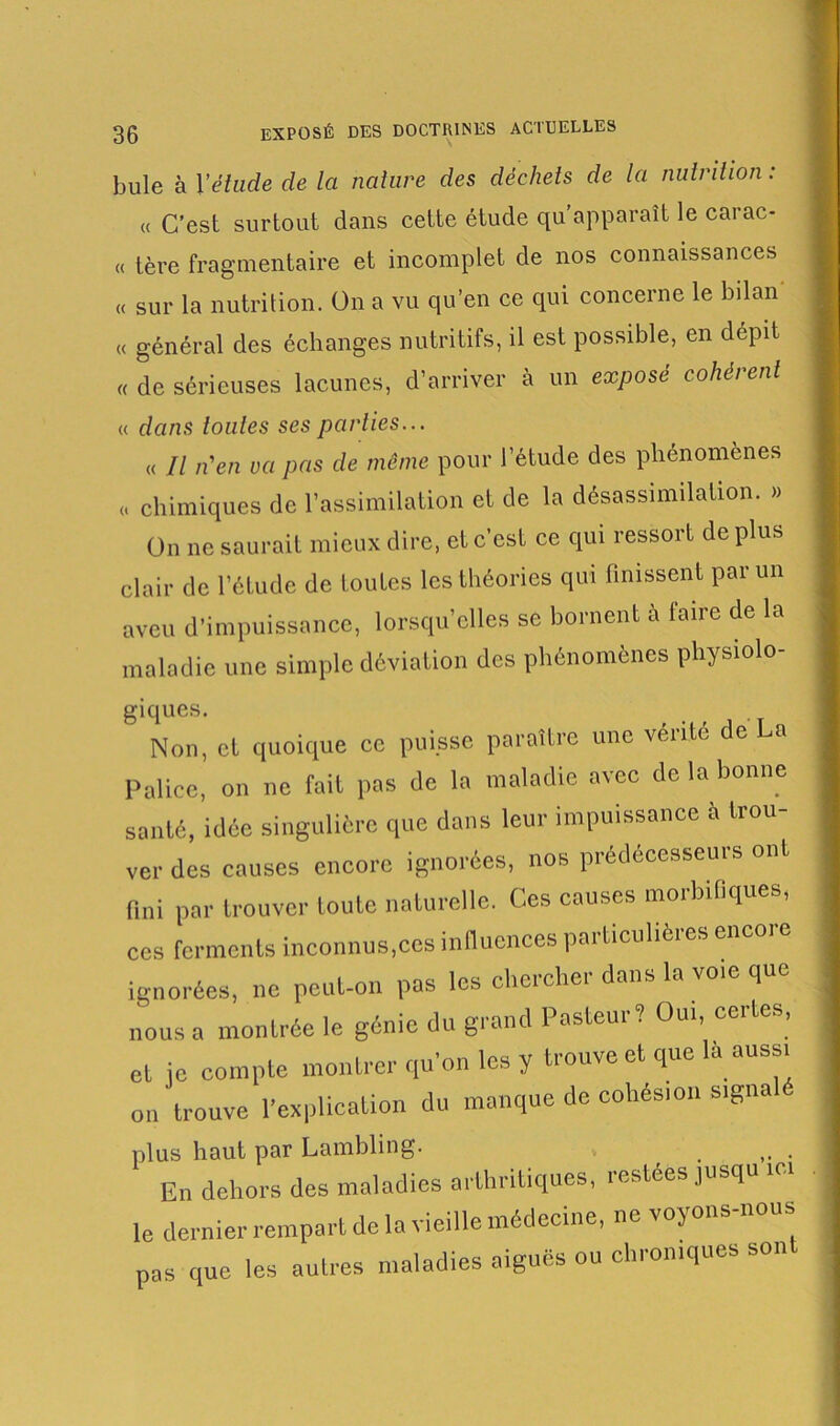 bule à l’étude de la nature des déchets de la nutrition : « C’est surtout dans cette étude qu’apparaît le carac- « 1ère fragmentaire et incomplet de nos connaissances « sur la nutrition. On a vu qu’en ce qui concerne le bilan « général des échanges nutritifs, il est possible, en dépit « de sérieuses lacunes, d’arriver à un exposé cohérent « dans toutes ses parties... « Il n'en va pas de même pour l’étude des phénomènes « chimiques de l’assimilation et de la désassimilation. » On ne saurait mieux dire, et c’est ce qui ressort de plus clair de l’étude de toutes les théories qui finissent par un aveu d’impuissance, lorsqu’elles se bornent à faire de la maladie une simple déviation des phénomènes physiolo- giques. Non, cl quoique ce puisse paraître une vérité de La Paliec, on ne fait pas de la maladie avec de la bonne santé, idée singulière que dans leur impuissance è trou- ver des causes encore ignorées, nos prédécesseurs ont fini par trouver toute naturelle. Ces causes morbifiques, ces ferments inconnus,ces influences particulières encoi e ignorées, ne peut-on pas les chercher dons la voie que nous a montrée le génie du grand Pasteur? Oui, certes, et je compte montrer qu'on les y trouve et que la aussi o„ trouve Implication du manque de cohésion signalé plus haut par Lambling. . • En dehors des maladies arthritiques, restées jusqu ici le dernier rempart de la vieille médecine, ne voyons nous pas que les autres maladies aiguës ou chroniques son