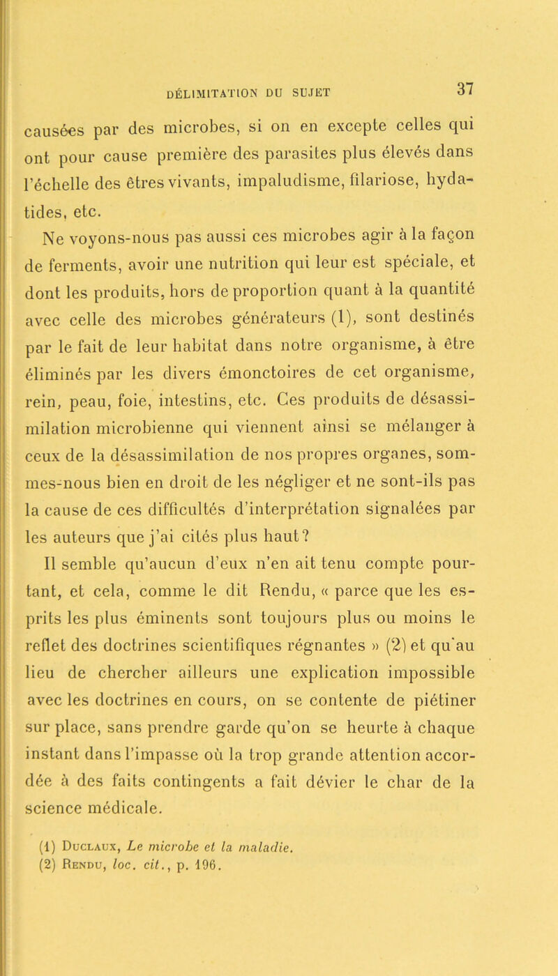 causées par des microbes, si on en excepte celles qui ont pour cause première des parasites plus élevés dans l’échelle des êtres vivants, impaludisme, filariose, hyda- tides, etc. Ne voyons-nous pas aussi ces microbes agir à la façon de ferments, avoir une nutrition qui leur est spéciale, et dont les produits, hors de proportion quant à la quantité avec celle des microbes générateurs (1), sont destinés par le fait de leur habitat dans notre organisme, à être éliminés par les divers émonctoires de cet organisme, rein, peau, foie, intestins, etc. Ces produits de désassi- milation microbienne qui viennent ainsi se mélanger à ceux de la désassimilation de nos propres organes, som- mes-nous bien en droit de les négliger et ne sont-ils pas la cause de ces difficultés d’interprétation signalées par les auteurs que j’ai cités plus haut? Il semble qu’aucun d’eux n’en ait tenu compte pour- tant, et cela, comme le dit Rendu, « parce que les es- prits les plus éminents sont toujours plus ou moins le reflet des doctrines scientifiques régnantes » (2) et qu'au lieu de chercher ailleurs une explication impossible avec les doctrines en cours, on se contente de piétiner sur place, sans prendre garde qu’on se heurte à chaque instant dans l’impasse où la trop grande attention accor- dée à des faits contingents a fait dévier le char de la science médicale. (1) Duclaux, Le microbe et la. maladie. (2) Rendu, loc. cit., p. 196.