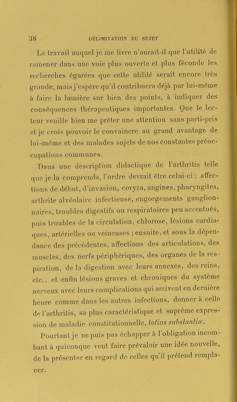 Le travail auquel je me livre n'aurait-il que l’utilité de ramener dans une voie plus ouverte et plus féconde les recherches égarées que cette utilité serait encore très grande, mais j’espère qu’il contribuera déjà par lui-même à faire la lumière sur bien des points, à indiquer des conséquences thérapeutiques importantes. Oue le lec- teur veuille bien me prêter une attention sans parti-pris et je crois pouvoir le convaincre au grand avantage de lui-même et des malades sujets de nos constantes préoc- cupations communes. Dans une description didactique de Parthritis telle que je la comprends, l’ordre devrait être celui- ci : affec- tions de début, d’invasion, coryza, angines, pharyngites, arthrite alvéolaire infectieuse, engorgements ganglion- naires, troubles digestifs ou respiratoires peu accentués, puis troubles de la circulation, chlorose, lésions cardia- ques, artérielles ou veineuses ; ensuite, et sous la dépen- dance des précédentes, affections des articulations, des muscles, des nerfs périphériques, des organes de la res- piration, de la digestion avec leurs annexes, des reins, etc., et enfin lésions graves et chroniques du système nerveux avec leurs complications qui arrivent en dernière heure comme dans les autres infections, donnei à celle de Parthritis, sa plus caractéristique et suprême expres- sion de maladie constitutionnelle, tolius subslcinlix. Pourtant je ne puis pas échapper à l’obligation incom- bant à quiconque veut foire prévaloir une idée nouvelle, de la présenter en regard de celles qu il prétend rempla- cer.