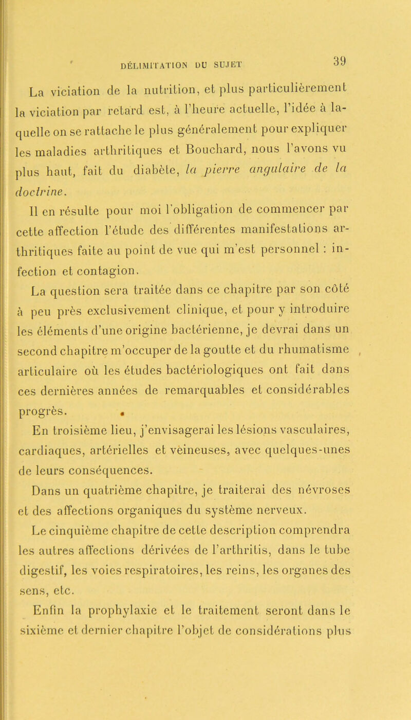 La viciation de la nutrition, et plus particulièrement la viciation par retard est, à l’heure actuelle, l’idée à la- quelle on se rattache le plus généralement pour expliquer les maladies arthritiques et Bouchard, nous l’avons vu plus haut, fait du diabète, la pierre angulaire de la doctrine. 11 en résulte pour moi l'obligation de commencer par cette affection l’étude des différentes manifestations ar- thritiques faite au point de vue qui m’est personnel : in- fection et contagion. La question sera traitée dans ce chapitre par son côté à peu près exclusivement clinique, et pour y introduire les éléments d’une origine bactérienne, je devrai dans un second chapitre m’occuper de la goutte et du rhumatisme , articulaire où les études bactériologiques ont fait dans ces dernières années de remarquables et considérables progrès. • En troisième lieu, j’envisagerai les lésions vasculaires, cardiaques, artérielles et veineuses, avec quelques-unes de leurs conséquences. Dans un quatrième chapitre, je traiterai des névroses et des affections organiques du système nerveux. Le cinquième chapitre de cette description comprendra les autres affections dérivées de l’arthritis, dans le tube digestif, les voies respiratoires, les reins, les organes des sens, etc. Enfin la prophylaxie et le traitement seront dans le sixième et dernier chapitre l’objet de considérations plus