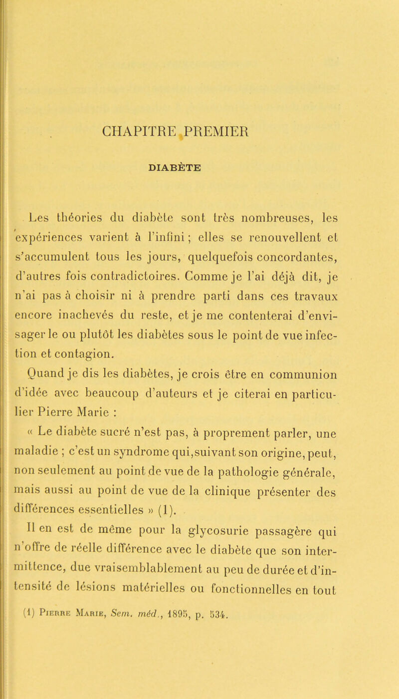 CHAPITRE PREMIER DIABÈTE Les théories du diabète sont très nombreuses, les expériences varient à l’infini ; elles se renouvellent et s’accumulent tous les jours, quelquefois concordantes, d’autres fois contradictoires. Comme je l'ai déjà dit, je n’ai pas à choisir ni à prendre parti dans ces travaux encore inachevés du reste, et je me contenterai d’envi- sager le ou plutôt les diabètes sous le point de vue infec- tion et contagion. Quand je dis les diabètes, je crois être en communion d’idée avec beaucoup d’auteurs et je citerai en particu- lier Pierre Marie : « Le diabète sucré n’est pas, à proprement parler, une maladie ; c’est un syndrome qui,suivant son origine, peut, non seulement au point de vue de la pathologie générale, mais aussi au point de vue de la clinique présenter des différences essentielles » (1). 11 en est de môme pour la glycosurie passagère qui n’offre de réelle différence avec le diabète que son inter- mittence, due vraisemblablement au peu de durée et d’in- tensité de lésions matérielles ou fonctionnelles en tout