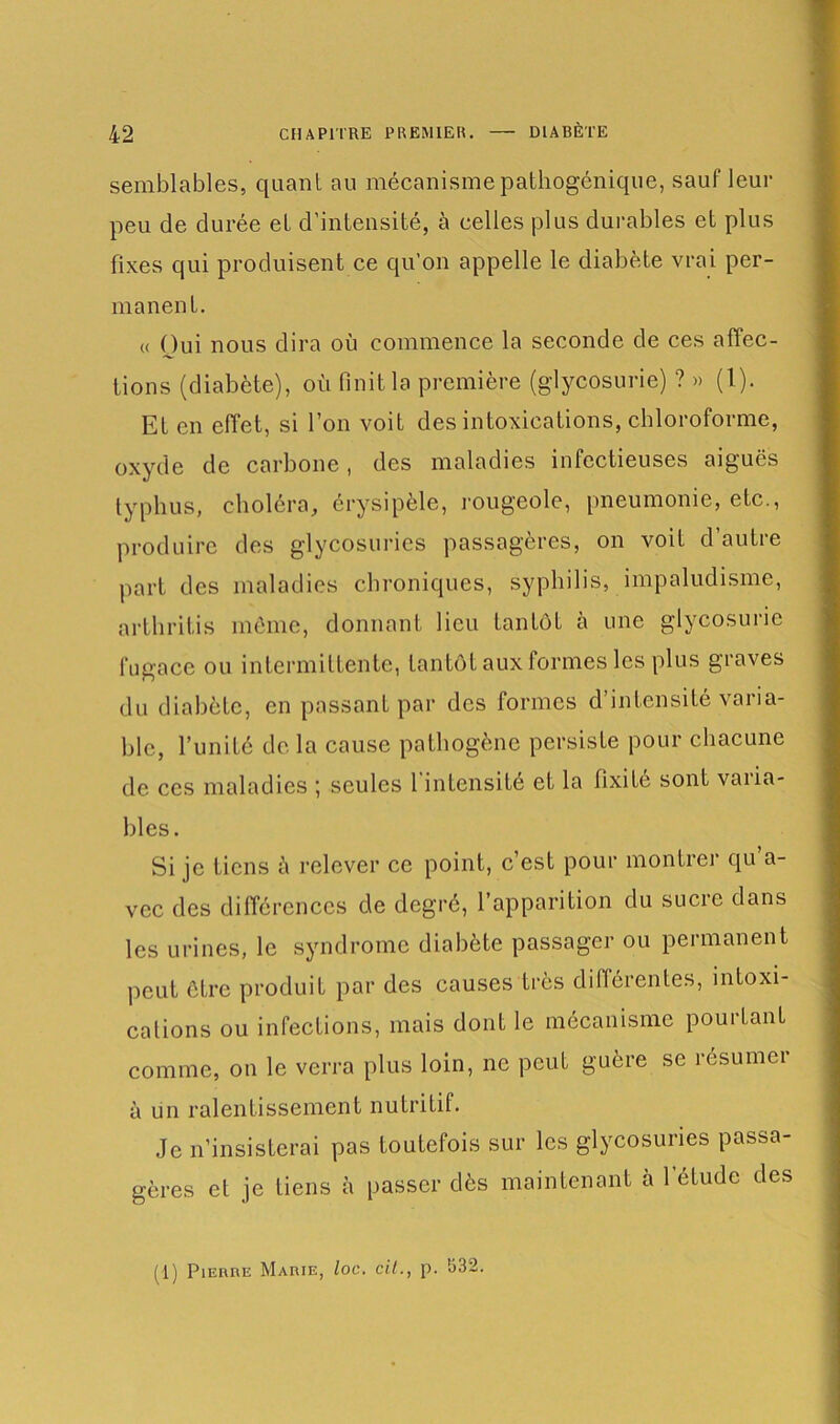 semblables, quant au mécanisme pathogénique, sauf leur peu de durée et d’intensité, à celles plus durables et plus fixes qui produisent ce qu’on appelle le diabète vrai per- manent. « Oui nous dira où commence la seconde de ces affec- tions (diabète), où finit la première (glycosurie) ? » (1). EL en effet, si l’on voit des intoxications, chloroforme, oxyde de carbone, des maladies infectieuses aiguës typhus, choléra, érysipèle, rougeole, pneumonie, etc., produire des glycosuries passagères, on voit d’autre part des maladies chroniques, syphilis, impaludisme, arthritis môme, donnant lieu tantôt à une glycosurie fugace ou intermittente, tantôt aux formes les plus graves du diabète, en passant par des formes d’intensité varia- ble, l’unité de la cause pathogène persiste pour chacune de ces maladies ; seules 1 intensité et la fixité sont vaiia- bles. Si je tiens à relever ce point, c’est pour montrer qu a- vec des différences de degré, l’apparition du sucre dans les urines, le syndrome diabète passager ou permanent peut être produit par des causes très différentes, intoxi- cations ou infections, mais dont le mécanisme pouitant comme, on le verra plus loin, ne peut guère se résumei à un ralentissement nutritif. Je n’insisterai pas toutefois sur les glycosuries passa- gères et je tiens h passer dès maintenant à l’étude des (1) Pierre Marie, loc. cil., p. 532.