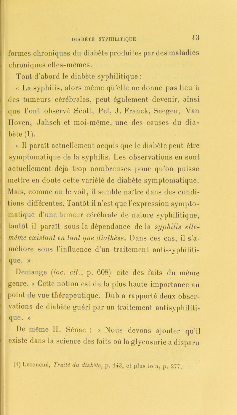 DIABÈTE SYPHILITIQUE formes chroniques du diabète produites par des maladies chroniques elles-mêmes. Tout d’abord le diabète syphilitique : n La syphilis, alors même quelle ne donne pas lieu à des tumeurs cérébrales, peut également devenir, ainsi que l’ont observé Scott, Pet, J. Franck, Seegen, Van Hoven, Jahsch et moi-même, une des causes du dia- bète (1). « Il paraît actuellement acquis que le diabète peut être symptomatique de la syphilis. Les observations en sont actuellement déjà trop nombreuses pour qu’on puisse mettre en doute cette variété de diabète symptomatique. Mais, comme on le voit, il semble naître dans des condi- tions différentes. Tantôt il n’est que l’expression sympto- matique d’une tumeur cérébrale de nature syphilitique, tantôt il paraît sous la dépendance de la syphilis elle- même existant en tant que diathèse. Dans ces cas, il s’a- méliore sous l’influence d’un traitement anti-syphiliti- que. » Démangé (toc. cil., p. 608) cite des faits du même genre. « Cette notion est de la plus haute importance au point de vue thérapeutique. Dub a rapporté deux obser- vations de diabète guéri par un traitement antisyphiliti- que. » De même H. Sénac : « Nous devons ajouter qu’il existe dans la science des faits où la glycosurie a disparu (1) Lecorché, Traité du diabète, p. Ü3, et plus loin, p. 277.