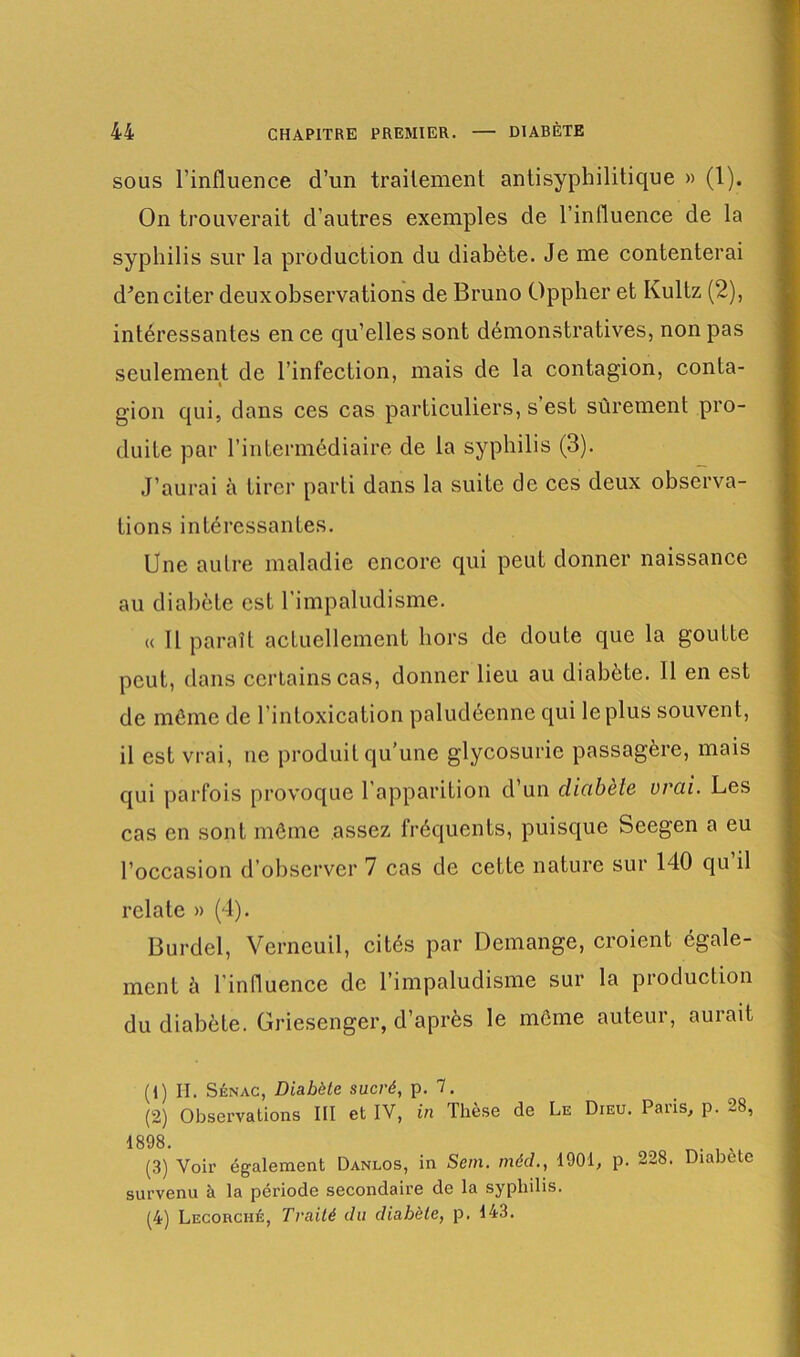 sous l’influence d’un traitement antisyphilitique » (1). On trouverait d’autres exemples de l’influence de la syphilis sur la production du diabète. Je me contenterai d’en citer deux observations de Bruno Oppher et Kultz (2), intéressantes en ce qu’elles sont démonstratives, non pas seulement de l’infection, mais de la contagion, conta- gion qui, dans ces cas particuliers, s est sûrement pro- duite par l’intermédiaire de la syphilis (3). J’aurai à tirer parti dans la suite de ces deux observa- tions intéressantes. Une autre maladie encore qui peut donner naissance au diabète est l’impaludisme. « Il paraît actuellement hors de doute que la goutte peut, dans certains cas, donner lieu au diabète. 11 en est de même de l’intoxication paludéenne qui le plus souvent, il est vrai, ne produit qu’une glycosurie passagère, mais qui parfois provoque l'apparition d’un cliabèle vrai. Les cas en sont même assez fréquents, puisque Seegen a eu l’occasion d’observer 7 cas de cette nature sur 140 qu’il relate » (4). Burdel, Verncuil, cités par Démangé, croient égale- ment è l'influence de l’impaludisme sur la production du diabète. Griesenger, d’après le même auteur, aurait (1) II. Sénac, Diabète sucré, p. 7. (2) Observations III et IV, in Thèse de Le Dieu. Paris, p. 28, 1898. (3) Voir également Danlos, in Sem. mécl., 1001, p. 228. Diabete survenu à la période secondaire de la syphilis. (4) Lecorché, Traité du diabète, p. 143.