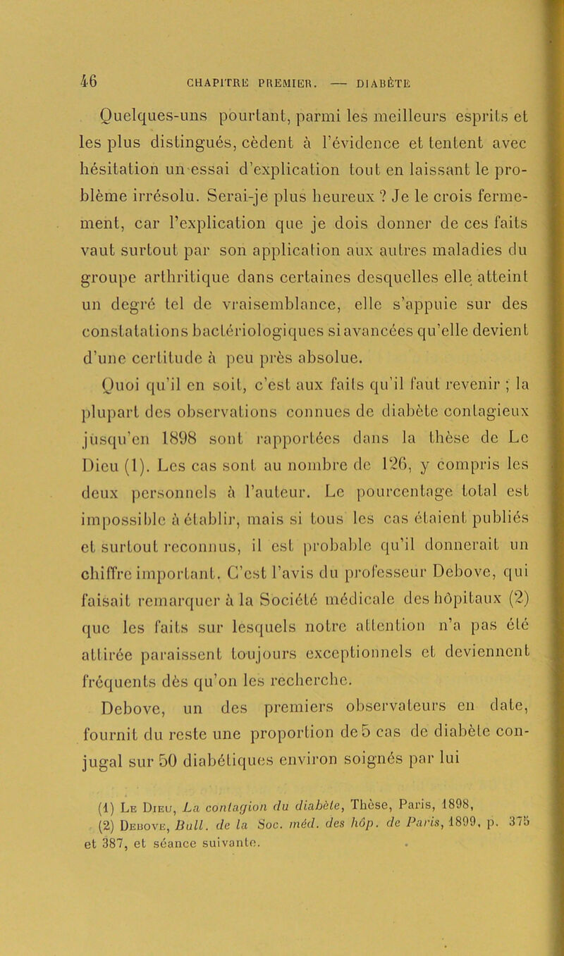 Quelques-uns pourtant, parmi les meilleurs esprits et les plus distingués, cèdent à l’évidence et tentent avec hésitation un essai d’explication tout en laissant le pro- blème irrésolu. Serai-je plus heureux ? Je le crois ferme- ment, car l’explication que je dois donner de ces faits vaut surtout par son application aux autres maladies du groupe arthritique dans certaines desquelles elle atteint un degré tel de vraisemblance, elle s’appuie sur des constatations bactériologiques si avancées qu’elle devient d’une certitude à peu près absolue. Quoi qu’il en soit, c’est aux faits qu’il faut revenir ; la plupart des observations connues de diabète contagieux jusqu’en 1898 sont rapportées dans la thèse de Le Dieu (1). Les cas sont au nombre de 126, y compris les deux personnels à l’auteur. Le pourcentage total est impossible à établir, mais si tous les cas étaient publiés et surtout reconnus, il est probable qu’il donnerait un chiffre important. C’est l’avis du professeur Debovc, qui faisait remarquer à la Société médicale des hôpitaux (2) que les faits sur lesquels notre attention n’a pas été attirée paraissent toujours exceptionnels et deviennent fréquents dès qu’on les recherche. Debove, un des premiers observateurs en date, fournit du reste une proportion de 5 cas de diabète con- jugal sur 50 diabétiques environ soignés par lui (1) Le Dieu, La contagion du diabète, Thèse, Paris, 1898, (2) Deuove, Bull, de la Soc. méd. des hôp. de Paris, 1899. p. 375 et 387, et séance suivante.