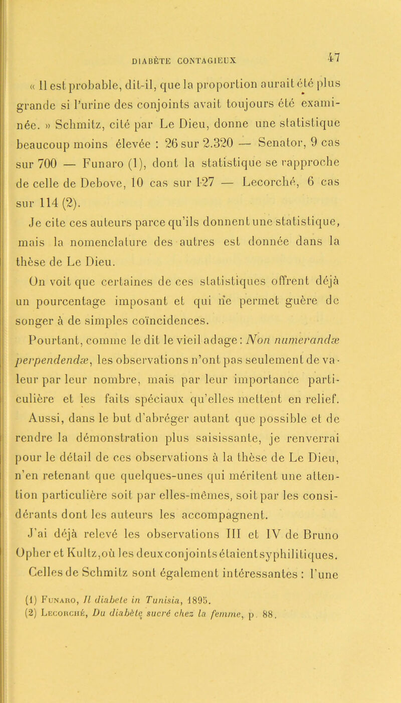 <( 11 est probable, dit-il, que la proportion aurait été plus grande si l’urine des conjoints avait toujours été exami- née. » Schmitz, cité par Le Dieu, donne une statistique beaucoup moins élevée : 26 sur 2.320 — Senator, 9 cas sur 700 — Funaro (1), dont la statistique se rapproche de celle de Debove, 10 cas sur 1-27 — Lecorché, 6 cas sur 114 (2). Je cite ces auteurs parce qu’ils donnent une statistique, mais la nomenclature des autres est donnée dans la thèse de Le Dieu. ün voit que certaines de ces statistiques offrent déjà un pourcentage imposant et qui lie permet guère de songer à de simples coïncidences. Pourtant, comme le dit le vieil adage: Non nnmeranclæ perpendendæ, les observations n’ont pas seulement de va- leur par leur nombre, mais par leur importance parti- culière et les faits spéciaux qu’elles mettent en relief. Aussi, dans le but d’abréger autant que possible et de rendre la démonstration plus saisissante, je renverrai pour le détail de ces observations à la thèse de Le Dieu, n’en retenant que quelques-unes qui méritent une atten- tion particulière soit par elles-mêmes, soit par les consi- dérants dont les auteurs les accompagnent. J’ai déjà relevé les observations III et IV de Bruno Opher et Kultz,où les deuxeonjointsétaientsyphilitiques. Celles de Schmitz sont également intéressantes : l’une (1) Funaro, II diabele in Tunisia, 4895. (2) Lecorché, Du diabète sucré chez la femme, p. 88.