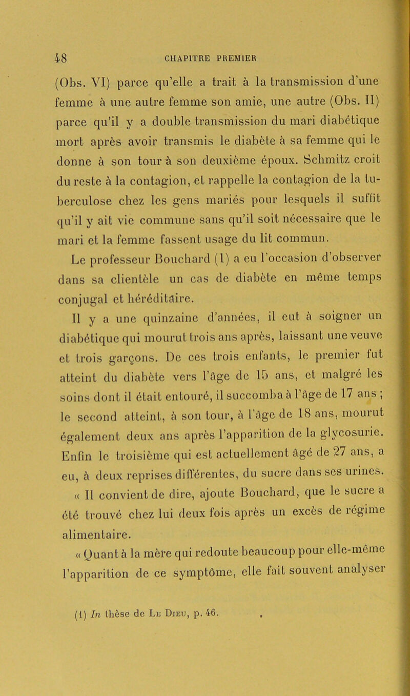 (Obs. VI) parce qu’elle a trait à la transmission d’une femme à une autre femme son amie, une autre (Obs. II) parce qu’il y a double transmission du mari diabétique mort après avoir transmis le diabète à sa femme qui le donne à son tour à son deuxième époux. Schmitz croit du reste à la contagion, et rappelle la contagion de la tu- berculose chez les gens mariés pour lesquels il suffit qu’il y ait vie commune sans qu’il soit nécessaire que le mari et la femme fassent usage du lit commun. Le professeur Bouchard (1) a eu l'occasion d’observer dans sa clientèle un cas de diabète en même temps conjugal et héréditaire. Il y a une quinzaine d’années, il eut A soigner un diabétique qui mourut trois ans après, laissant une veuve et trois garçons. De ces trois enfants, le premier fut atteint du diabète vers l’Age de 15 ans, et malgré les soins dont il était entouré, il succomba a 1 Age de 17 ans , le second atteint, A son tour, à 1 Age de 1S ans, mourut également deux ans après l’apparition de la glycosurie. Enfin le troisième qui est actuellement Agé de 27 ans, a eu, A deux reprises différentes, du sucre dans ses urines. « 11 convient de dire, ajoute Bouchard, que le sucie a été trouvé chez lui deux fois après un excès de régime alimentaire. « Quant à la mère qui redoute beaucoup pour elle-mcme l’apparition de ce symptôme, elle fait souvent analyser (1) In thèse de Le Dieu, p. 46.