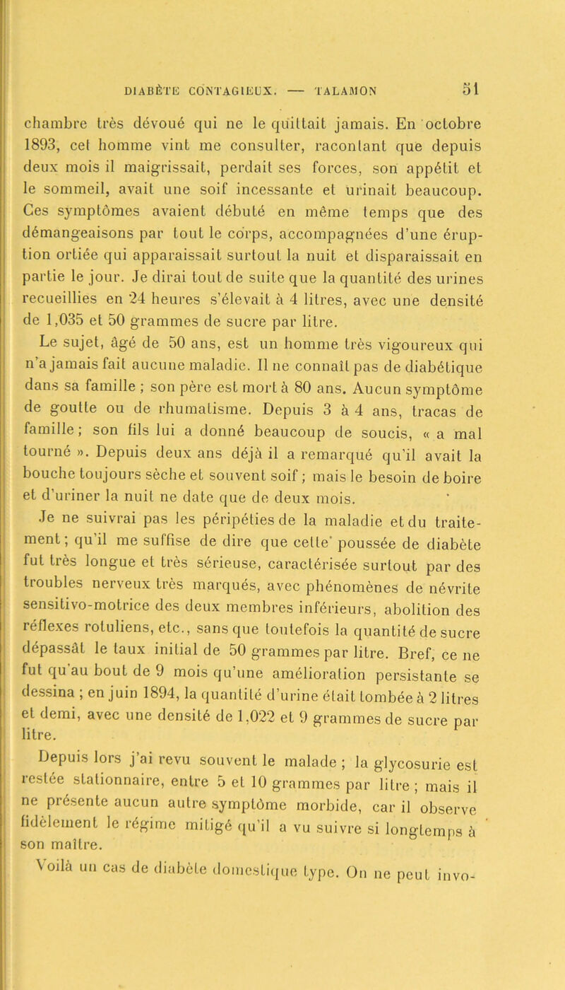 chambre très dévoué qui ne le quittait jamais. En ocLobre 1893, cet homme vint me consulter, racontant que depuis deux mois il maigrissait, perdait ses forces, son appétit et le sommeil, avait une soif incessante et urinait beaucoup. Ces symptômes avaient débuté en même temps que des démangeaisons par tout le corps, accompagnées d’une érup- tion ortiée qui apparaissait surtout la nuit et disparaissait en partie le jour. Je dirai tout de suite que la quantité des urines recueillies en 24 heures s’élevait à 4 litres, avec une densité de 1,035 et 50 grammes de sucre par litre. Le sujet, âgé de 50 ans, est un homme très vigoureux qui n’a jamais fait aucune maladie, line connaît pas de diabétique dans sa famille ; son père est mort à 80 ans. Aucun symptôme de goutte ou de rhumatisme. Depuis 3 à 4 ans, tracas de famille; son fils lui a donné beaucoup de soucis, « a mal tourné». Depuis deux ans déjà il a remarqué qu’il avait la bouche toujours sèche et souvent soif ; mais le besoin de boire et d’uriner la nuit ne date que de deux mois. Je ne suivrai pas les péripéties de la maladie et du traite- ment; qu'il me suffise de dire que celle’ poussée de diabète fut très longue et très sérieuse, caractérisée surtout par des troubles nerveux très marqués, avec phénomènes de névrite sensitivo-motrice des deux membres inférieurs, abolition des réflexes roluliens, etc., sans que toutefois la quantité de sucre dépassât le taux initial de 50 grammes par litre. Bref, ce ne fut qu'au bout de 9 mois qu’une amélioration persistante se dessina ; en juin 1894, la quantité d’urine était tombée à 2 litres et demi, avec une densité de 1,022 et 9 grammes de sucre par litre. Depuis lors j’ai revu souvent le malade ; la glycosurie est restée stationnaire, entre 5 et 10 grammes par litre ; mais il ne présente aucun autre symptôme morbide, car il observe fidèlement le régime mitigé qu’il a vu suivre si longtemps à son maître. Yodà un cas de diabète domestique type. On ne peut invo-